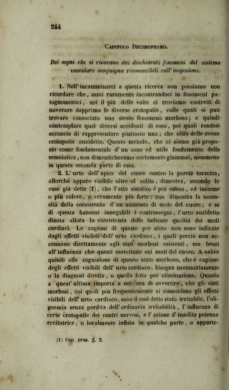 Capitolo Decimoprimo. Dei segni che si ricavano dai dischiarati fenomeni del sistema vascolare sanguigno riconoscibili coll* inspezione. 1. Nell’incamminarci a questa ricerca non possiamo non ricordare che, assai raramente incontrandoci in fenomeni pa- tognomonici, noi il più delle volte ci troviamo costretti di noverare dapprima le diverse crotopatie, colle quali si può trovare consociato uno stesso fenomeno morboso ; e quindi contemplare quei diversi accidenti di esso, pei quali rendesi acconcio di rappresentare piuttosto una, che altra delle stesse crotopatie anzidette. Questo metodo, che ci siamo già propo- sto come fondamentale d’un sano ed utile fondamento della semeiotica ,non dimenticheremo certamente giammai, nemmeno in questa seconda parte di essa. 2. L’urto dell’apice del cuore contro la parete toracica, allorché appare visibile oltre al solito, dimostra, secondo le cose già dette (1), che l’atto sistolico è più esteso, ed insieme o più celere, o veramente più forte: non dimostra la neces- sità della coesistenza d’ un aumento di mole del cuore ; e se di questa hannosi innegabili i contrassegni, l’urto anzidetto dinota allora la coesistenza delle indicate qualità dei moti cardiaci. Le cagioni di queste per altro non sono indicale dagli effetti visibili dell’ urto cardiaco, i quali perciò non ac- cennano direttamente agli stati morbosi esistenti, ma bensì all’influenza che questi esercitano sui moli del cuore. A salire quindi alla cognizione di questo slato morboso, che^ cagione degli effetti visibili dell’urto cardiaco, bisogna necessariamente o la diagnosi diretta , o quella fotta per eliminazione. Quanto a quest’ ultima importa a noi ora di avvertire, che gli stali morbosi, coi quali più frequentemente si consociano gli effetti visibili dell’ urlo cardiaco, sono il così detto stato irritabile, l’oli- goemia senza perdita dell’ordinaria irritabilità, l’influenza di certe crotopatie dei centri nervosi, e l’azione d’insolita potenza eccitatrice, o localmente infissa in qualche parte, o apparte-