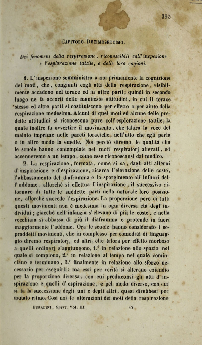 Capitolo Dkcimosettimo. Dei fenomeni della respirazione, riconoscibili coll' inspexione e Vesplorazione tattile ^ e delle loro cagioni. 1. L’inspezione somministra a noi primamente la cognizione dei moti, che, congiunti cogli atti della respirazione, visibil- mente accadono nel torace ed in altre parti; quindi in secondo luogo ne fa accorti delle manifeste attitudini, in cui il torace 'stesso ed altre parti sì costituiscono per effetto o per aiuto della respirazione medesima. Alcuni dì quei moti ed alcune delle pre- dette attitudini si riconoscono pure coir esplorazione tattile; la quale inoltre fa avvertire il movimento, che talora la voce del malato imprime nelle pareti toraciche, neiratto che egli parla o in altro modo la emette. Noi perciò diremo le qualità che le scuole hanno contemplate nei moti respiratorj alterati, cd accenneremo a un tempo, come esse rìconoscansi dal medico. 2. La respirazione, formata, come sì sa , dagli atti alterni d’inspirazione e d’espirazione, ricerca l’elevazione delle coste, l’abbassamento del diaframma e lo sporgimento ali’ infuori del- r addome , allorché si effettua l’inspirazione; il successivo ri- tornare di tulle le suddette parli nella naturale loro posizio- ne, allorché succede l’espirazione. La proporzione però di lutti questi movimenti non é medesima in ogni diversa età degl’ in- dividui ; giacché nell’ infanzia s’elevano di più le coste, e nella vecchiaia si abbassa di più il diaframma e protende in fuori maggiormente l’addome. Ora le scuole hanno considerato i so- praddetti movimenti, che in complesso per comodità di linguag- gio diremo respiratorj, ed altri, che talora per effetto morboso a quelli ordinarj s’aggiungono, l.° in relazione allo spazio noi quale si compiono, 2.° in relazione al tempo nel quale comin- ciano e terminano, 3.° fìnalmenle in relazione allo sforzo ne- cessario per eseguirli: ma essi per verità si alterano eziandio per la proporzione diversa, con cui produconsi gli alti d’in- spirazione e quelli d’espirazione, e pel modo diverso, con cui sì fa la successione degli uni e degli altri, quasi direbbesi per mutalo ritmo. Così noi le alterazioni dei moli della respirazione Bufalini, Orore. Voi. HI. 49