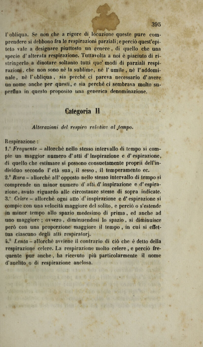 r obliqua. Se non che a rigore di^ locuzione queste pure com- prendere si debbono fra le respirazioni parziali; e perciò quest’epi- teto vale a designare piuttosto un genere, di quello che una specie d’alterata respirazione. Tutlavolta a noi è piaciuto di ri- stringerlo a dinotare soltanto tutti que’ modi di parziali respi- razioni. che non sono nè la sublime, nè l’umile, nè Taddomi- nale , nè r obliqua , sia perchè ci pareva necessario d’avere un nome anche per questi, e sia perchè ci sembrava molto su- perflua in questo proposito una generica denominazione. Categoria II Alterazioni del respiro relative al Jempo. Respirazione : 1. ° Frequente - allorché nello stesso intervallo di tempo si com- pie un maggior numero d’atti d’inspirazione e d’espirazione, di quello che estimare si possono consuetamente proprii dell’in- dividuo secondo l’età sua, il sesso, il temperamento ec. 2. ® Rara - allorché all’ opposto nello stesso intervallo di tempo si comprende un minor numero d’atti d’inspirazione e d’espira- zione, avuto riguardo alle circostanze stesse di sopra indicate. 3. “ Celere - allorché ogni atto d’inspirazione e d’espirazione si compie con una velocità maggiore del solito, e perciò o s’estende in minor tempo allo spazio medesimo di prima, ed anche ad uno maggiore; ovvero, diminuendosi lo spazio, si diminuisce però con una proporzione maggiore il tempo , in cui si effet- tua ciascuno degli atti respiratorj. 4. ® lenta - allorché avviene il contrario di ciò che è detto della respirazione celere. La respirazione mollo celere, e perciò fre- quente pur anche, ha ricevuto più particolarmente il nome d’anelito o di respirazione anelosa.