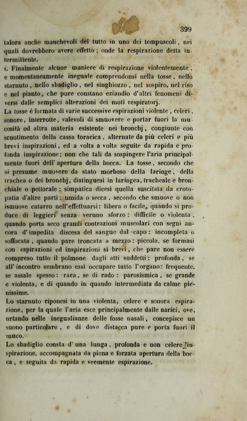 talora anche manchevoli dèi tutto in uno dei tempuscoli, nei quali dovrebbero avere effetto ; onde la respirazione delta in- termittente. t. Finalmente alcune maniere di respirazione violentemente , e momentaneamente ineguale coroprendonsi nella tosse, nello starnuto, nello sbadiglio, nel singhiozzo, nel sospiro, nel riso e nel pianto, che pure constano eziandio d’altri fenomeni di- versi dalle semplici alterazioni dei moli respiratorj. La tosse è formala di varie successive espirazioni violente , celeri, sonore, interrotte, valevoli di smuovere e portar fuori la mu- cosità od altra materia esistente nei bronchj, congiunte con scuotimento della cassa toracica , alternate da più celeri e più brevi inspirazioni, ed a volta a volta seguite da rapida e pro- fonda inspirazione; non che tali da sospingere l’aria principal- mente fuori dell’ apertura della bocca. La tosse, secondo che si presume muovere da stato morboso della laringe, della trachea o dei bronóhj, distinguesi in laringea, tracheale e bron- chiale o pettorale : simpatica dicesi quella suscitata da croto- patia d’altre parti : umida o secca , secondo che smuove o non ismuove catarro nell’effettuarsi: libera o facile^ quando si pro- duce di leggieri' senza veruno sforzo : difficile o violenta , quando porta seco grandi contrazioni muscolari con segni an- cora d’impedita discesa del sangue dal capo: incompleta o soffocata , quando pare troncata a mezzo : piccola, se formasi con espirazioni ed inspirazioni sì brevi, che pare non essere compreso lutto il polmone dagli atti suddetti : profonda , se all’incontro sembrano essi occupare lutto l’organo: frequente, se assale spesso : rara, se di rado : parosismica , se grande e violenta, e di quando in quando intermediata da calme pie- nissime. Lo starnuto riponesi in una violenta, celere e sonora espira- zione, per la quale l’aria esce principalmente dalle narici, ove, urtando nelle inegualianze delle fosse nasali, concepisce un suono particolare , e di dove distacca pure e porla fuori il muco. Lo sbadiglio consta d’ una lunga , profonda e non celere^in- spirazione, accompagnala da piena e forzala apertura della boc- ca , e seguita da rapida e veemente espirazione.