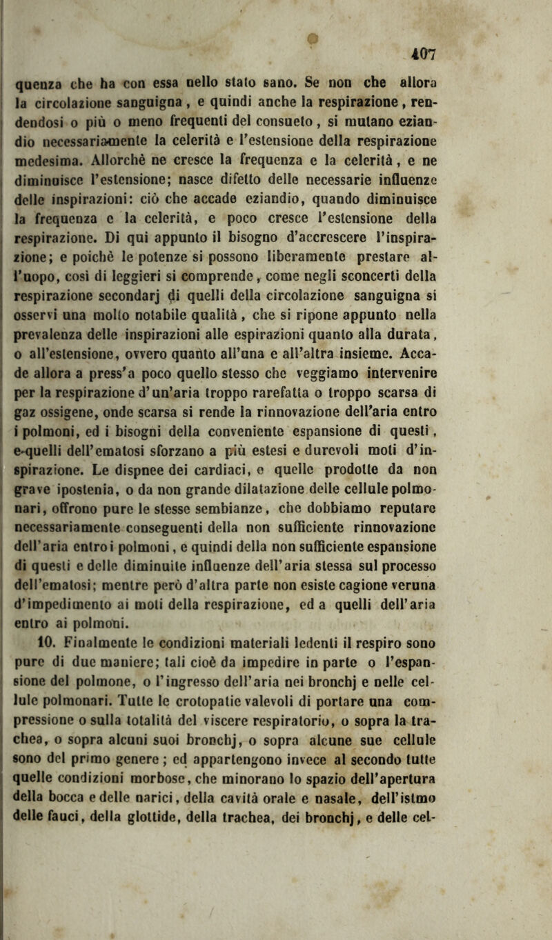 o 407 i I quenza che ha con essa nello stato sano. Se non che allora la circolazione sanguigna , e quindi anche la respirazione, ren- dendosi o più o meno frequenti del consueto, si mutano ezian- dio necessariamente la celerità e Testensionc della respirazione medesima. Allorché ne cresce la frequenza e la celerità, e ne diminuisce Testcnsione; nasce difetto delle necessarie influenze delle inspirazioni: ciò che accade eziandio, quando diminuisce la frequenza e la celerità, e poco cresce Testensione della respirazione. Di qui appunto il bisogno d’accrescere l’inspira- zione; e poiché le potenze si possono liberamente prestare al- l’uopo, cosi di leggieri si comprende, come negli sconcerti della respirazione secondar] di quelli della circolazione sanguigna si osservi una molto notabile qualità , che si ripone appunto nella prevalenza delle inspirazioni alle espirazioni quanto alla durata, 0 all’eslensione, ovvero quaùto all’una e all’altra insieme. Acca- de allora a press’a poco quello stesso che reggiamo intervenire per la respirazione d’un’aria troppo rarefatta o troppo scarsa di gaz ossigeno, onde scarsa si rende la rinnovazione dell’aria entro 1 polmoni, ed i bisogni della conveniente espansione di questi, e-quelli dell’ematosi sforzano a più estesi e durevoli moti d’in- spirazione. Le dispnee dei cardiaci, e quelle prodotte da non grave ipostenia, o da non grande dilatazione delle cellule polmo- nari, offrono pure le stesse sembianze, che dobbiamo reputare necessariamente conseguenti della non sufficiente rinnovazione dell’aria entro i polmoni, e quindi della non sufficiente espansione di questi e delle diminuite influenze dell’aria stessa sul processo deH’emalosi; mentre però d’altra parte non esiste cagione veruna d’impedimento ai moli della respirazione, ed a quelli dell’aria entro ai polmoni. 10. Finalmente le condizioni materiali ledenti il respiro sono puro di due maniere; tali cioè da impedire in parte o l’espan- sione del polmone, o l’ingresso dell’aria nei bronchj e nelle cel- lule polmonari. Tutte le crotopatie valevoli di portare una com- pressione o sulla totalità del viscere respiratorio, o sopra la tra- chea, o sopra alcuni suoi bronchj, o sopra alcune sue cellule sono del primo genere ; cd appartengono invece al secondo tutte quelle condizioni morbose, che minorano lo spazio dell’apertura della bocca e delle narici, della cavità orale e nasale, deU’istmo delle fauci, della glottide, della trachea, dei bronchj, e delle cel-