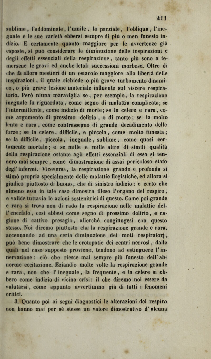 sublime, Taddominale , l’umile , la parziale, l’obliqua , Tine* guale c le sue varietà ebbersi sempre di più o men funesto in- dizio. E certamente quanto maggiore per le avvertenze già esposte, si può considerare la diminuzione delle inspirazioni e degli cfifetli essenziali delia respirazione, tanto più sono a te- mersene le gravi ed anche letali successioni morbose. Oltre di che fa allora mestieri di un ostacolo maggiore alla libertà delle inspirazioni, il quale richiede o più grave turbamento dinami- co, o più grave lesione materiale influente sul viscere respira- torio. Però niuna maraviglia se, per esempio, la respirazione ineguale fu riguardata , come segno di malattìa complicata; se l’intermitlente, come indizio di morte; se la celere e rara, co- me argomento di prossimo delirio , o dì morte ; se la molto lenta e rara , come contrassegno di grande decadimento delle forze ; se la celere, diffìcile, e piccola, come mollo funesta ; se la diffìcile , piccola, ineguale , sublime, come quasi cer- tamente mortale; e se mille e mille altre di simili qualità della respirazione ostante agli effetti essenziali di essa si ten- nero mai sempre , come dimostrazione di assai pericoloso stato degl’infermi. Viceversa, la respirazione grande e, profonda si stimò propria specialmente delle malattie flogistiche, ed allora si giudicò piuttosto diì)uono, che di sinistro indizio: e certo che almeno essa in tale caso dimostra illeso Porgano del respiro, e valide tuttavia le azioni sostenitrici di questo. Come poi grande e rara si trova non di rado la respirazione nelle malattie del- l’encefalo, così ebbesi come segno di prossimo delirio, e ra- gione di cattivo presagio, allorché congiungesi con questo stesso. Noi diremo piuttosto che la respirazione grande e rara, accennando ad una certa diminuzione dei moti respiratorj, può bene dimostrare che le crolopalie dei centri nervosi, dalle quali nel caso supposto proviene, tendono ad estinguere P in- nervazione : ciò che riesce mai sempre più funesto dell’ ab- norme eccitazione. Eziandio molte volle la respirazione grande e rara, non che P ineguale , la frequente, e la celere si eb- bero come indizio di vicina crisi : il che diremo noi essere da valutarsi, come appunto avvertimmo già di tutti i fenomeni critici. 3. Quanto poi ai segni diagnostici le alterazioni dei respiro non hanno mai per sé stesse un valore dimostrativo d’ alcuna