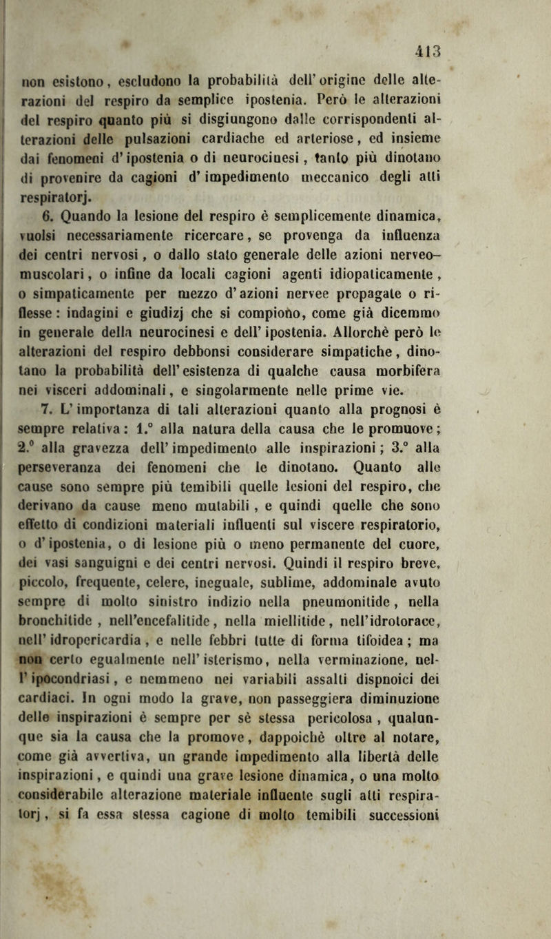 non esistono, escludono la probabilità dell’origine delle alte- razioni del respiro da semplice ipostenia. Però le alterazioni del respiro quanto più si disgiungono dalle corrispondenti al- terazioni delle pulsazioni cardiache ed arteriose, ed insieme dai fenomeni d’ipostenia o di neurociuesi, tanto più dinotano di provenire da cagioni d’impedimento meccanico degli alti respiratorj. 6. Quando la lesione del respiro è semplicemente dinamica, vuoisi necessariamente ricercare, se provenga da influenza dei centri nervosi, o dallo stato generale delle azioni nerveo- muscolari, o inflne da locali cagioni agenti idiopaticamente, 0 simpaticamente per mezzo d’azioni nervee propagale o ri- flesse: indagini e giudizj che si compiono, come già dicemmo in generale della neurocinesi e dell’ ipostenia. Allorché però le alterazioni del respiro debbonsi considerare simpatiche, dino- tano la probabilità dell’esistenza di qualche causa morbifera nei visceri addominali, e singolarmente nelle prime vie. 7. L’importanza di tali alterazioni quanto alla prognosi è sempre relativa : l.° alla natura della causa che le promuove ; 2.® alla gravezza dell’ impedimento alle inspirazioni ; 3.° alla perseveranza dei fenomeni che le dinotano. Quanto alle cause sono sempre più temibili quelle lesioni del respiro, che derivano da cause meno mutabili , e quindi quelle che sono effetto di condizioni materiali influenti sul viscere respiratorio, o d’ipostenia, o di lesione più o meno permanente del cuore, dei vasi sanguigni e dei centri nervosi. Quindi il respiro breve, piccolo, frequente, celere, ineguale, sublime, addominale avuto sempre di molto sinistro indizio nella pneumonilide, nella bronchitide , nell’encefalilide, nella miellitide, neH’idroloracc, nell’ idropcricardia , e nelle febbri tutte di forma tifoidea ; ma non certo egualmente nell’isterismo, nella verminazione, nel- r ipocondriasi, e nemmeno nei variabili assalti dispnoici dei cardiaci. In ogni modo la grave, non passeggierà diminuzione delle inspirazioni è sempre per sé stessa pericolosa , qualun- que sia la causa che la promove, dappoiché oltre al notare, come già avvertiva, un grande impedimento alla libertà delle inspirazioni, e quindi una grave lesione dinamica, o una mollo considerabile alterazione materiale influente sugli alti respira- lorj, si fa essa stessa cagione di molto temibili successioni