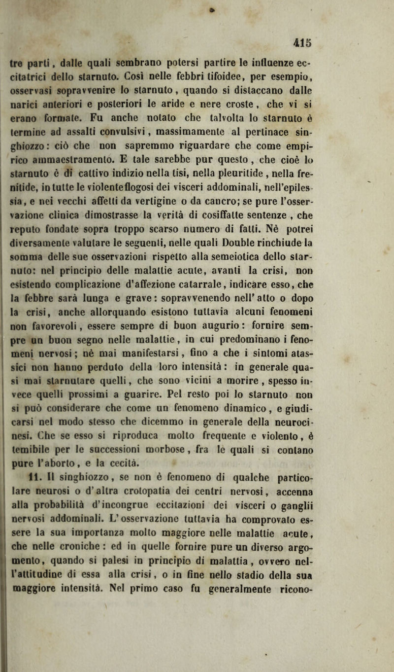 tre parti, dalle quali sembrano potersi partire le influenze ec- citatrici dello starnuto. Così nelle febbri tifoidee, per esempio, osservasi sopravvenire lo starnuto, quando si distaccano dalle narici anteriori e posteriori le aride e nere croste, che vi si erano formate. Fu anche notato che talvolta lo starnuto è termine ad assalti convulsivi, massimamente al pertinace sin- ghiozzo: ciò che non sapremmo riguardare che come empi- I rico ammaestramento. E tale sarebbe pur questo, che cioè lo , starnuto è di cattivo indìzio nella tisi, nella pleuritide , nella fre- j nitide, in tutte le violenteflogosi dei visceri addominali, nell’epiles- sia, e nei vecchi affetti da vertigine o da cancro; se pure l’osser- I vazionc clinica dimostrasse la verità di cosiffatte sentenze , che I reputo fondate sopra troppo scarso numero di fatti. Nè potrei diversamente valutare le seguenti, nelle quali Doublé rinchiude la ' somma delle sue osservazioni rispetto alla semeiotica dello star- I nuto: nel principio delle malattie acute, avanti la crisi, non esistendo complicazione d’affezione catarrale, indicare esso, che la febbre sarà lunga e grave: sopravvenendo nell’atto o dopo la crisi, anche allorquando esistono tuttavia alcuni fenomeni non favorevoli, essere sempre di buon augurio : fornire sem- pre un buon segno nelle malattie, in cui predominano i feno- I meni nervosi ; nè mai manifestarsi, Ono a che i sintomi atas- sici non hanno perduto della loro intensità : in generale qua- si mai starnutare quelli, che sono vicini a morire , spesso in- , vece quelli prossimi a guarire. Pel resto poi lo starnuto non si può considerare che come un fenomeno dinamico, e giudi- carsi nel modo stesso che dicemmo in generale della neuroci- , nesi. Che se esso si riproduca molto frequente e violento, è temibile per le successioni morbose, fra lé quali si contano i pure l’aborto, e la cecità. 11. Il singhiozzo, se non è fenomeno di qualche partico- lare neurosi o d’altra crotopatia dei centri nervosi, accenna alla probabilità d’incongrue eccitazioni dei visceri o ganglii nervosi addominali. L’osservazione tuttavia ha comprovato es- ' sere la sua importanza molto maggiore nelle malattie acute, ! che nelle croniche : ed in quelle fornire pure un diverso argo- ! mento, quando si palesi in principio di malattia, ovvero nel- II l’attitudine di essa alla crisi, o in fine nello stadio della sua li maggiore intensità. Nel primo caso fu generalmente ricono-