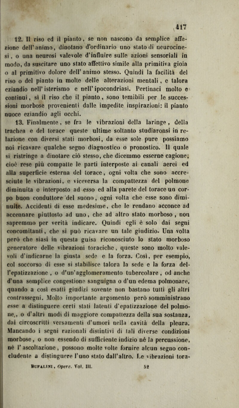 12. Il riso ed il pianto, se non nascono da semplice affe- ziono deir animo, dinotano d’ordinario uno stato di neurocine- si . o una neurosi valevole d’influire sulle azioni sensoriali in modo, da suscitare uno stato affettivo simile alla primitiva gioia o al primitivo dolore dell’ animo stesso. Quindi la facilità del riso o del pianto in mollo delle alterazioni mentali, e talora * eziandio nell’ isterismo e nell’ ipocondriasi. Pertinaci molto e continui, sì il riso che il pianto, sono temibili per le succes- sioni morbose provenienti dalle impedite inspirazioni: il pianto nuoce eziandio agli occhi. 13. Finalmente, se fra le vibrazioni della laringe , della trachea e del torace queste ultime soltanto studiaronsi in re- lazione con diversi stati morbosi, da esse sole pure possiamo noi ricavare qualche segno diagnostico o pronostico. 11 quale si ristringe a dinotare ciò stesso, che dicemmo esserne cagione; cioè rese più compatte le parti interposte ai canali aerei ed alla superflcie esterna del torace, ogni volta che sono accre- I scinte le vibrazioni, e viceversa la compattezza del polmone I diminuita o interposto ad esso ed alla parete del torace un cor- po buon conduttore del suono, ogni volta che esse sono dimi- nuite. Accidenti di esse medesime, che le rendano acconce ad I accennare piuttosto ad uno, che ad altro stato morboso , non sapremmo per verità indicare. Quindi egli è solo dai segni concomitanti, che si può ricavare un tale giudizio. Una volta però che siasi in questa guisa riconosciuto lo stalo morboso generatore delle vibrazioni toraciche, queste sono molto vale- voli d’indicarne la giusta sede c la forza. Così, per esempio, col soccorso di esse si stabilisce talora la sede e la forza del- l’epalizzazione , o d’un’agglomeramento tubercolare, od anche d’una semplice congestione sanguigna o d’un edema polmonare, quando a così esalti giudizi sovente non bastano tutti gli altri contrassegni. Mollo importante argomento però somministrano esse a distinguere certi stali latenti d’epatizzazione del polmo- ne., o d’altri modi di maggiore compattezza della sua sostanza, dai circoscritti versamenti d’umori nella cavità della pleura. Mancando i segni razionali distintivi di tali diverse condizioni morbose, o non essendo di sufficiente indizio nè la percussione, nè r ascoltazione, possono molle volte fornire alcun segno con- cludente a distinguere l’uno stalo dall’altro. Le vibrazioni tora- Bupalini , Opere. Voi. Ut. 52