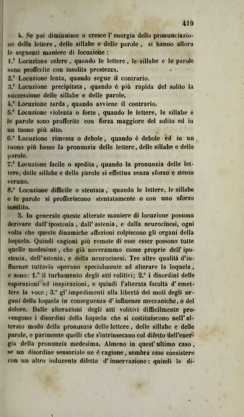 4. Se poi diminuisce o cresce 1’ energia della pronunciazio- ne delle lellere , delle sillabe e delle parole , si hanno allora I le seguenti maniere di locuzione : I.® Locuzione celere , quando le lellere, le sillabe e le parole sono profferite con insolita prestezza. , 2.® Locuzione lenta, quando segue il contrario. 3.® Locuzione precipitata , quando è più rapida del solito la successione delle sillabe e delle parole. I 4.® Locuzione larda , quando avviene il contrario, j 5.® Locuzione violenta o forte , quando le lellere, le sillabe e ; le parole sono profferite con forza maggiore del solilo ed in I un tuono più alto. ^ I 6.° Locuzione rimessa o debole, quando è debole ed in un I tuono più basso la pronunzia delle lettere, delle sillabe e delle I parole. I 7.® Locuzione facile o spedila, quando la pronunzia delle lel- lere, delle sillabe e delle parole si effettua senza sforzo e stento I veruno. I 8.® Locuzione difficile o stentala, quando le lettere, le sillabe c le parole si profferiscono stentatamente o con uno sforzo insolito. I 5. In generale queste alterate maniere di locuzione possono > derivare dalTipostenia , dall'astenia, e dalla neurocinesi, ogni volta che queste dinamiche affezioni colpiscono gli organi della loquela. Quindi cagioni più remote di esse esser possono tulle quelle medesime , che già noverammo come proprie dell’ ipo- stenia, dclTaslenia, e della neurocinesi. Tre altre qualità d’in- fluenze tuttavia operano specialmente ad alterare la loquela , e sono: 1.® il turbamento degli alti volitivi; 2.® i disordini delle espirazioni ed inspirazioni, e quindi Tallerata facoltà d’emet- tere la voce ; 3.® gl’ impedimenti alla libertà dei moti degli or- gani della loquela in conseguenza d’influenze meccaniche, o del dolore. Dalle alterazioni degli atti volitivi difficilmente pro- vengono i disordini della loquela che si costituiscono nell’al- terato modo della pronunzia delle lettere, delle sillabe e delle parole, e parimente quelli che s’intrinsecano col difetto dell’ener- gia della pronunzia medesima. Almeno in quest’ultimo caso, se un disordine sensoriale ne è cagione, sembra esso coesistere con un altro inducenle difetto d’innervazione: quindi le di-