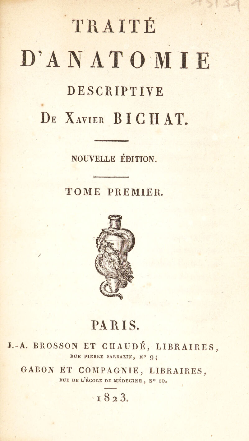 TRAITÉ D’AN ATO MIE DESCRIPTIVE De Xavier B I C H AT. NOUVELLE ÉDITION. TOME PREMIER. PA RI S. J.-A. BROSSON ET CHAUDE, LIBRAIRES, 1\ÜE PIERRE SARRA2IN, N» 9 J GABON ET COMPAGNIE, LIBRAIRES, RUE DE l’École de médecine , n® io. I 8 2 3a