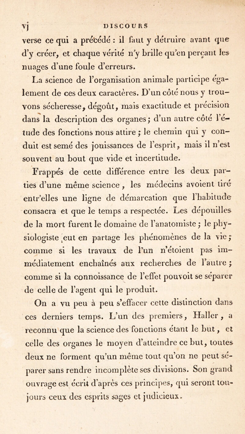 vj DISCOURS verse ce qui a prétédé : il faut y détruire avant que d’y créer, et chaque vérité n’y brille qu’en pereaiit les nuages d’une foule d’erreurs, La science de l’organisation animale participe ega- lement de ces deux caractères. D’un côté nous y trou- vons sécheresse, dégoût, mais exactitude et précision dans la description des organes ; d’un autre côté l’é^ tilde des fonctions nous attire ; le chemin qui y con- duit est semé des Jouissances de l’esprit, mais il n’est souvent au bout que vide et incertitude. Frappés de cette différence entre les deux par- ties d’une même science , les médecins avoient lire entr’elles une ligne de démarcation que l’habilude consacra et que le temps a respectée. Les dépouilles de la mort furent le domaine de l’anatomiste ; le phy- siologiste ^eut en partage les phénomènes de la vie f comme si les travaux de Fun n’étoient pas im- médiatement enchaînés aux recherches de l’autre ; comme si la connoissance de l’effet pouvoil se séparer de celle de l’agent qui le produit. On a vu peu à peu s’effacer cette distinction dans ces derniers temps. L’un des premiers, Haller, a reconnu que la science des fonctions étant le but, et celle des organes le moyen d’atteindre ce but, toutes deux ne forment qu’un même tout qu’on ne peut sé- parer sans rendre incomplète ses divisions. Son grand ouvrage est écrit d’après ces principes, qui seront tou- jours ceux des esprits sages et judicieux*