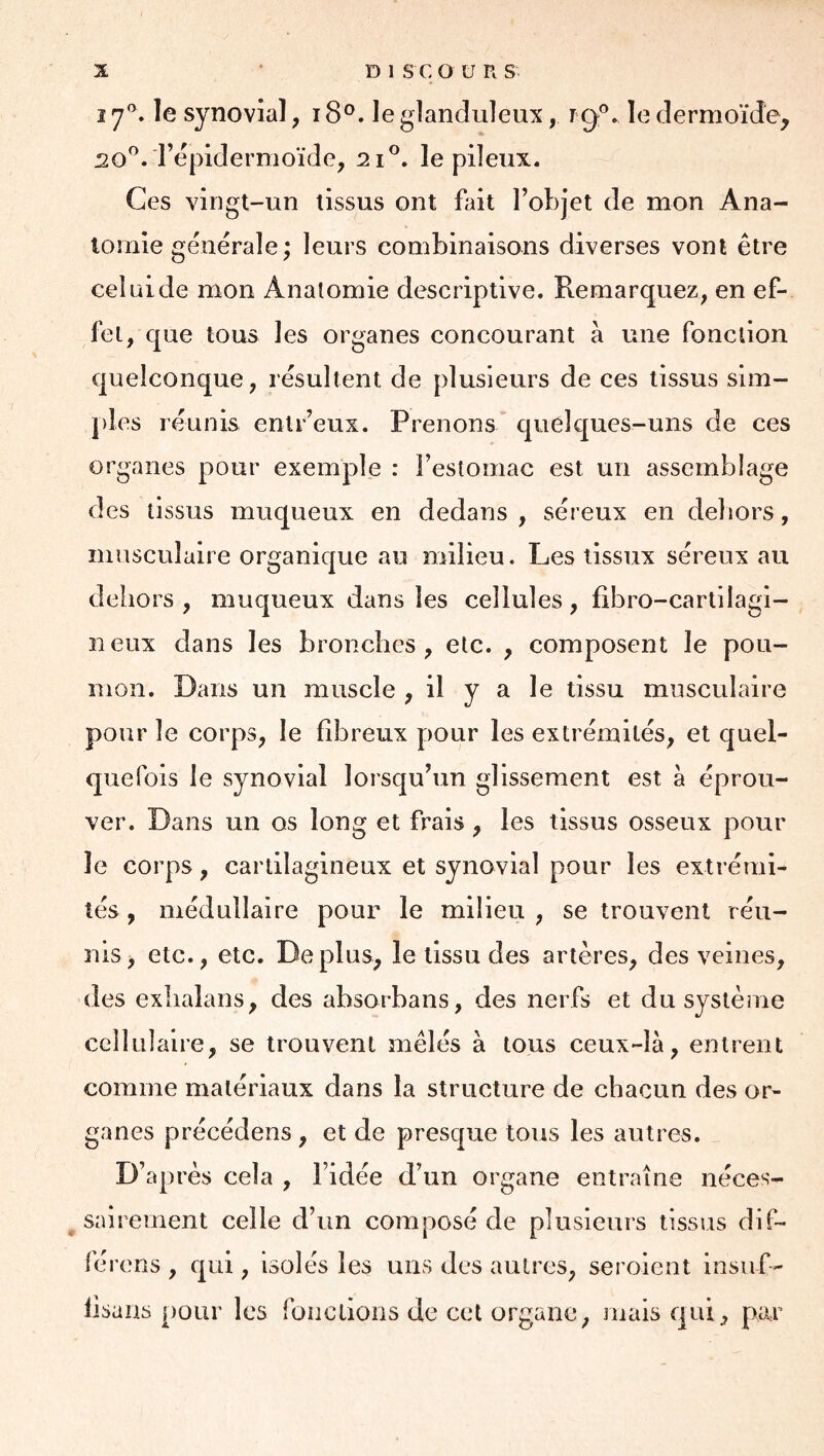 17®. le synovial, 18®. le glanduleux, rg*’. le dermoïde, 20^. l’épidermoïde, 2i®. le pileux. Ces vingt-un tissus ont fait l’objet de mon Ana- tomie générale; leurs combinaisons diverses vont être celüide mon Anatomie descriptive. Remarquez, en ef- fet, que tous les organes concourant à une fonction quelconque, résultent de plusieurs de ces tissus sim- ples réunis enlr’eux. Prenons quelques-uns de ces organes pour exemple : l’estomac est un assemblage des tissus muqueux en dedans, séreux en deliors, musculaire organique au milieu. Les tissux séreux au dehors , muqueux dans les cellules, fibro-cartilagi- neux dans les bronches, etc. , composent le pou- mon. Dans un muscle , il y a le tissu musculaire pour le corps, le fibreux pour les extrémités, et quel- quefois le synovial lorsqu’un glissement est à éprou- ver. Dans un os long et frais , les tissus osseux pour le corps, cartilagineux et synovial pour les extrémi- tés , médullaire pour le milieu , se trouvent réu- nis , etc., etc. Déplus, le tissu des artères, des veines, des exhalans, des absorbans, des nerfs et du système cellulaire, se trouvent mêlés à tous ceux-là, entrent comme matériaux dans la structure de chacun des or- ganes précédens , et de presque tous les autres, D’api 'ès cela , l’idée d’un organe entraîne néces- ^ sairement celle d’un composé de plusieurs tissus dif- férons , qui, isolés les uns des autres, seroient insuf- lisans pour les fonctions de cet organe, mais qui, par