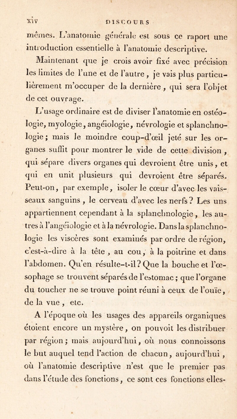 mtniies. L’anatoiuic generale esl sous ce raport une inli oducdon essentiel le à l’anatomie descriptive. Maintenant que je crois avoir fixé avec précision les limites de rune et de l’autre , je vais plus particu- lièrement m’occuper de la dernière , qui sera l’objet de cet ouvrage. L’usage ordinaire est de diviser l’anatomie en osléo- lo gie, myologie, angéiologie, névrologie et splanchno- logie ; mais le moindre coup-d’œil jeté sur les or- ganes suffit pour montrer le vide de cette division , qui sépare divers organes qui devroient être unis, et qui en unit plusieurs qui devroient être séparés. Peut-on, par exemple, isoler le cœur d’avec les vais- seaux sanguins , le cerveau d’avec les nerfs? Les uns appartiennent cependant à la splancbiiologie , les au- tres à l’angéiologie et h la névrologie. Dans la splanchno- logie les viscères sont examinés par ordre de région, c’est-à-dire à la tête , au cou, à la poitrine et dans l’abdomen. Qu’en résulte-Ml? Que la bouche et l’œ- sophage se trouvent séparés de l’e»tomac ; que l’organe du toucher ne se trouve point réuni à ceux de l’ouïe, de la vue , etc. A l’époque où les usages des appareils organiques étoient encore un mystère, on pouvoit les distribuer par région; mais aujourd’hui, où nous connolssons le but auquel tend l’action de chacun, aujourd’hui , où l’anatomie descriptive n’est que le premier pas dans l’étude des fonctions, ce sont ces fonctions elles-