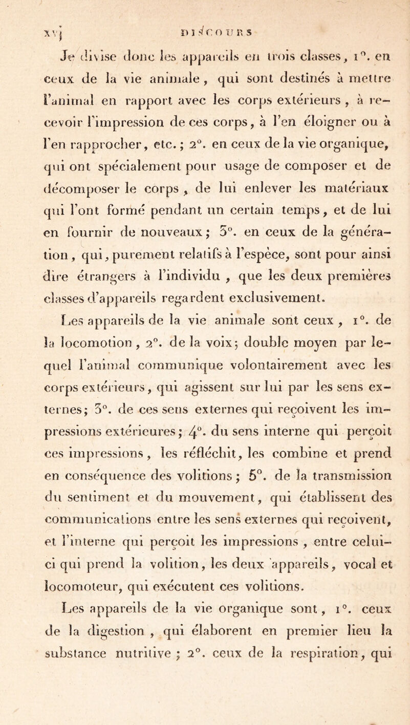 Jt‘ divise doiic les appaiciis en irnis classes, i^. eu ceux de la vie animale , qui sont destinés à mettre ranimai en rapport avec les corps extérieurs , à l e- cevoir l'impression de ces corps, à l’en éloigner ou à l’en rapprocher , etc. ; 2^. en ceux de la vie organique, qui ont spécialement pour usage de composer et de décomposer le corps , de lui enlever les matériaux qui Font formé pendant un certain temps, et de lui en fournir de nouveaux ; 5°. en ceux de la généra- tion , qui, purement relatifs à l’espèce, sont pour ainsi dire étrangers à l’individu , que les deux premières classes d’appareils regardent exclusivement. Les appareils de la vie animale sont ceux, 1°. de la locomotion , 2®. de la voix 5 double moyen par le- quel i’aninjaî communique volontairement avec les corps extérieurs, qui agissent sur lui par les sens ex- ternes; 5°. de ces sens externes qui reçoivent les im- pressions extérieures; 4°. du sens interne qui perçoit ces impressions, les réfléchit, les combine et prend en conséquence des voûtions ; 5”. de la transmission du sentiment et du mouvement, qui établissent des communicaiions entre les sens externes qui reçoivent, et l’interne qui perçoit les impressions , entre celui- ci qui prend la volition, les deux appareils, vocal et locomoteur, qui exécutent ces voûtions. Les appareils de la vie organique sont, 1®. ceux de la digestion , qui élaborent en premier lieu la substance nutritive ; 2°. ceux de la respiration, qui