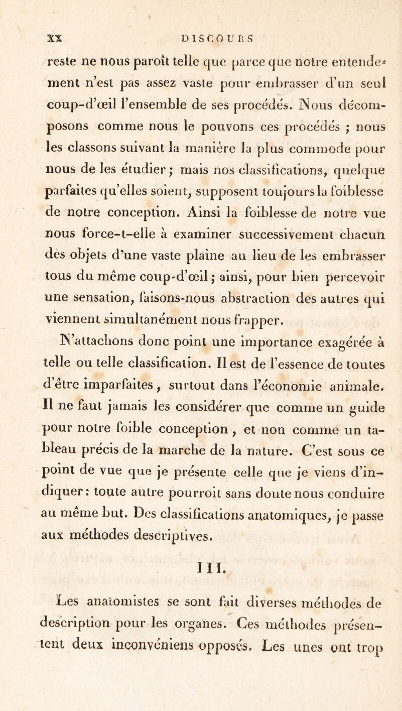 reste ne nous paroît telle que parce que noire entencîe^ ment n’est pas assez vaste pour embrasser d’un seul coup-d’œil l’ensemble de ses procèdes. INous décom- posons comme nous le pouvons ces procédés ; nous les classons suivant la manière la plus commode pour nous de les étudier ; mais nos classifications, quelque parfaites qu’elles soient, supposent toujours la foiblesse de notre conception. Ainsi la foiblesse de notre vue nous force-t-elle à examiner successivement chacun des objets d’une vaste plaine au lieu de les embrasser tous du même coup-d’œil ; ainsi, pour bien percevoir une sensation, faisons-nous abstraction des autres qui viennent simultanément nous frapper. IN’attacbons donc point une importance exagérée à telle ou telle classification. Il est de l’essence de toutes d etre imparfaites , surtout dans l’économie animale. Il ne faut jamais les considérer que comme un guide pour notre foible conception, et non comme un ta- bleau précis de la marche de la nature. C’est sous ce point de vue que je présente celle que je viens d’in- diquer: toute autre pourroit sans doute nous conduire au meme but. Des classifications anatomiques, je passe aux méthodes descriptives. III. Les anatomistes se sont fait diverses méthodes de description pour les organes. Ces méthodes présen- tent deux inconvéniens opposés. Les unes ont trop