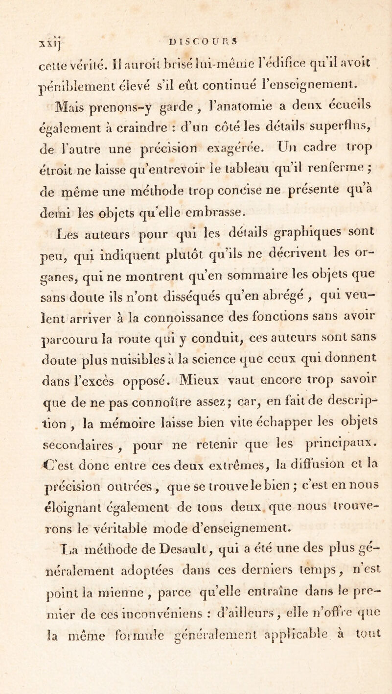 péniblement eieve s’il eût continué l’enseignement. Mais prenons-y garde , l’analomie a deux ecueils également à craindre : d’un côté les détails superflus, de l’autre une précision exagérée. Un cadre trop étroit ne laisse qu’entrevoir le tableau qu’il renferme ; de même une méthode trop conoise ne présente qu’à demi les objets qu’elle embrasse. Les auteurs pour qui les détails graphiques sont peu, qui indiquent plutôt qu’ils ne décrivent les or- ganes, qui ne montrent qu’en sommaire les objets que sans doute ils n’ont disséqués qu’en abrégé , qui veu- lent arriver à la coiinoissance des fonctions sans avoir parcouru la route qui y conduit, ces auteurs sont sans doute plus nuisibles à la science que ceux qui donnent dans l’excès opposé. Mieux vaut encore trop savoir que de ne pas connoître assez; car, en fait de descrip- tion , la mémoire laisse bien vite échapper les objets secondaires , pour ne retenir que les principaux. C’est donc entre ces deux extrêmes, la diffusion et la précision outrées , que se trouve le bien ; c’est en nous éloignant également de tous deux que nous trouve- rons le véritable mode d’enseignement. La méthode de Desault, qui a été une des plus gé- néralement adoptées dans ces derniers temps, n’est point la mienne , parce qu’elle entraîne dans le pre- mier de ces inconvéniens : d’ailleurs, elle n’offre que la même foi mule généralement applicable à loiiî