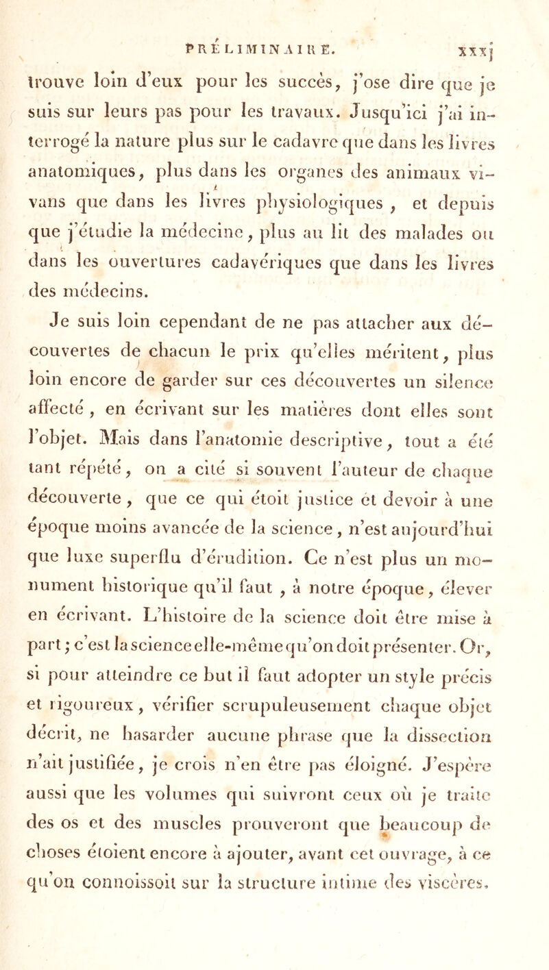 trouve loin d’eux pour les succès, j’ose dire que je suis sur leurs pas pour les travaux. Jusqu’ici j’ai in- terroge la nature plus sur le cadavre que dans les livres anatomiques, plus dans les organes des animaux vi- i vans que dans les livres physiologiques , et depuis que j’èiudie la médecine, plus au lit des malades ou I dans les ouvertures cadavériques que dans les livres des médecins. Je suis loin cependant de ne pas attacher aux dé- couvertes de chacun le prix qu’elles méritent, plus loin encore de garder sur ces découvertes un silence affecté , en écrivant sur les matières dont elles sont 1 objet. Mais dans l’anatomie descriptive, tout a été tant répété, on a cité si souvent l’auteur de chaque découverte, que ce qui étolt justice ét devoir à une époque moins avancée de la science, n’est aujourd’hui que luxe superflu d’érudition. Ce n’est plus un mo- nument historique qu’il faut , à notre époque, élever en écrivant. L’histoire de la science doit être mise à part ; c’est la science elle-même qu’on doit présenter. Or, si pour atteindre ce but il faut adopter un style précis et rigoureux, vérifier scrupuleusement chaque objet décrit, ne hasarder aucune phrase que la dissection n’ait justlliée, je crois n’en être pas éloigné. J’espère aussi que les volumes qui suivront ceux où je traite des os et des muscles prouveront que beaucoup de choses étoient encore à ajouter, avant cet ouvrage, à ce qu’on connoissoil sur la structure intime des viscères.