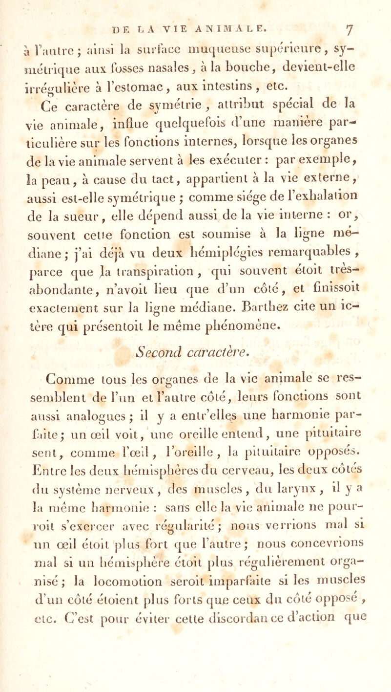 de la vie animale. à FaiUre ; altisi la surface muqueuse supérieure, sy- mélrique aux fosses nasales, à la bouche, devient-elle irré^uliere a 1 esloniac , aux intestins , etc. Ce caractère de symétrie , attribut spécial de la vie animale, influe quelquefois d’une manière par- ticulière sur les fonctions internes, lorsque les organes de la vie animale servent à les exécuter : par exemple, la peau, à cause du tact, appartient à la vie externe, aussi est-elle symétrique ; comme siège de l’exlialation de la sueur, elle dépend aussi de la vie interne : or, souvent cetie fonction est soumise à la ligne mé- diane ; j’ai déjà vu deux hémiplégies remarquables , [)arce que la transpiration , qui souvent etoit très— abondante, n’avoit lieu que d’un côté, et fînissoit exactement sur la ligne médiane. Barthez cite un ic- tère qui présentoit le même phénomène. ' Second caractère. Comme tous les organes de la vie animale se res- semblent de l’un et l’autre côté, leurs fonctions sont aussi analogues; il y a entr’elles une harmonie par- faite; un œil voit, une oreille entend, une pituitaire sent, comme l’œd , l’oreille, la pituitaire opposes. Entre les deux hémisphères du cerveau, les deux cotes du système nerveux, des muscles, du larynx , il y n la même harmonie : sans elle la vie animale ne pour- roit s’exercer avec régularité; nous verrions mal si un œil étoit plus fort que l’autre; nous concevrions mal si un liémisplière étoit plus régulièrement orga- nisé ; la locomotion seroit imparfaite si les mnscles d’un côté éloient plus forts que ceux du côté oppose , etc. C’est pour éviter cette discordan ce d’action que