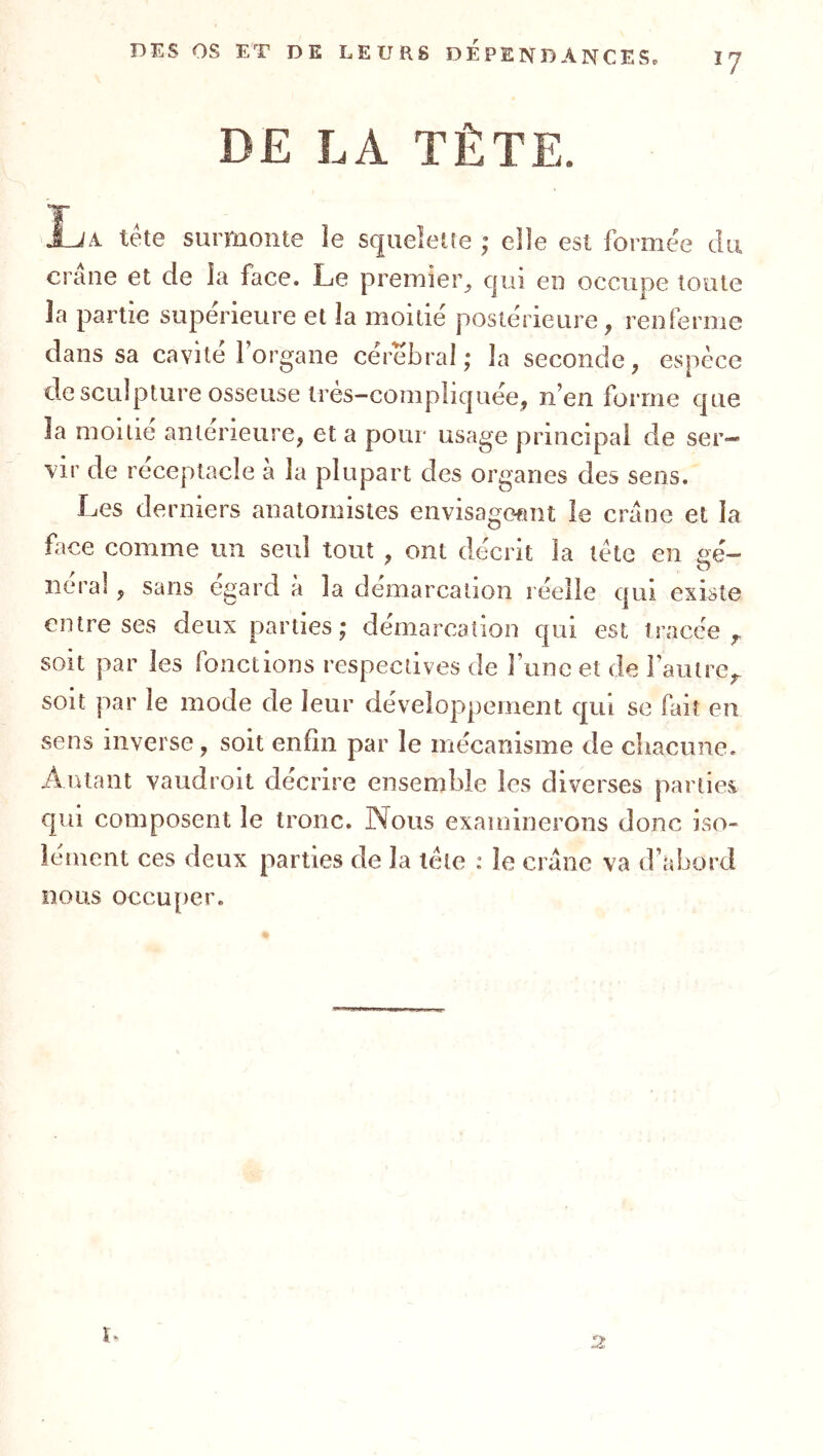 7 DE LA TÈTE. IA tête surmonte le squelette ; elle est formée du crâne et de la face. Le premier^ cjui en occupe toute la partie supérieure et la moitié postérieure, renferme dans sa cavité forgane cérébral; la seconde, espèce de sculpture osseuse très-compliquée, n’en forme que la moitié anterieure, et a pour usage principal de ser- vir de réceptacle à la plupart des organes des sens. Les derniers anatomistes envisageant le crâne et la face comme un seul tout , ont décrit la tète en sé— lierai , sans egard à la démarcation réelle qui existe entre ses deux parties ; démarcation qui est tracée,, soit par les fonctions respectives de runc et de l’autre,. soit par le mode de leur développement qui se fait en sens inverse, soit enfin par le mécanisme de cliacune. Autant vaudroit décrire ensemble les diverses parties qui composent le tronc. JNous examinerons donc iso- lement ces deux parties de la tète : le crâne va d’abord nous occuper.