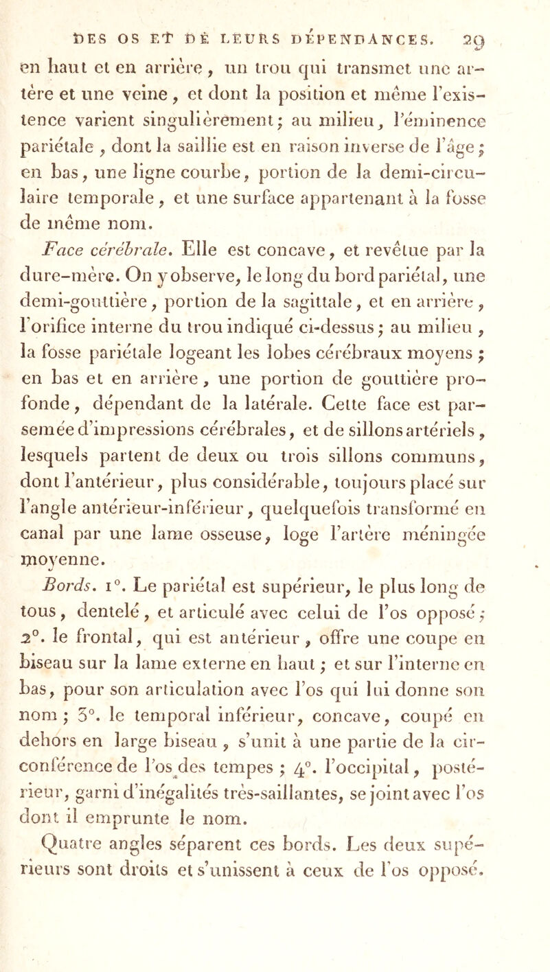 en haut et en arrière, un trou qui transmet une ar- tère et une veine, et dont la position et meme l’exis- tence varient singulièrement; au milieu^ l’èminence pariétale ^ dont la saillie est en raison inverse de l age; en bas, une ligne courbe, portion de la demi-circu-' laire temporale , et une surface appartenant à la fosse de même nom. Face cérébrale. Elle est concave, et revêtue par la dure-mère. On y observe, le long du bord pariétal, une demi-gouttière, portion de la sagittale, et en arrière , l’orifice interne du trou indiqué ci-dessus ; au milieu , la fosse pariétale logeant les lobes cérébraux moyens ; en bas et en arrière , une portion de gouttière pro- fonde , dépendant de la latérale. Cette face est par- semée d’impressions cérébrales, et de sillons artériels , lesquels partent de deux ou trois sillons communs, dont l’antérieur, plus considérable, toujours placé sur l’angle anlérieur-inférieur, quelquefois transformé en canal par une lame osseuse, loge l’artère méningée moyenne. c/ Bords, I®. Le pariétal est supérieur, le plus long de tous, dentelé, et articulé avec celui de Tos opposé; 2°. le frontal, qui est antérieur , offre une coupe en biseau sur la lame externe en haut ; et sur l’interne en bas, pour son articulation avec l’os qui lui donne son nom; 5°. le temporal inférieur, concave, coupé en dehors en large biseau , s’unit à une partie de la cir- conférence de Tos des tempes ; 4°. l’occipital, posté- rieur, garni d’inégalités très-saillantes, se joint avec l’os dont il emprunte le nom. Quatre angles séparent ces bords. Les deux supé- rieurs sont droits et s’unissent à ceux de l’os opposé.