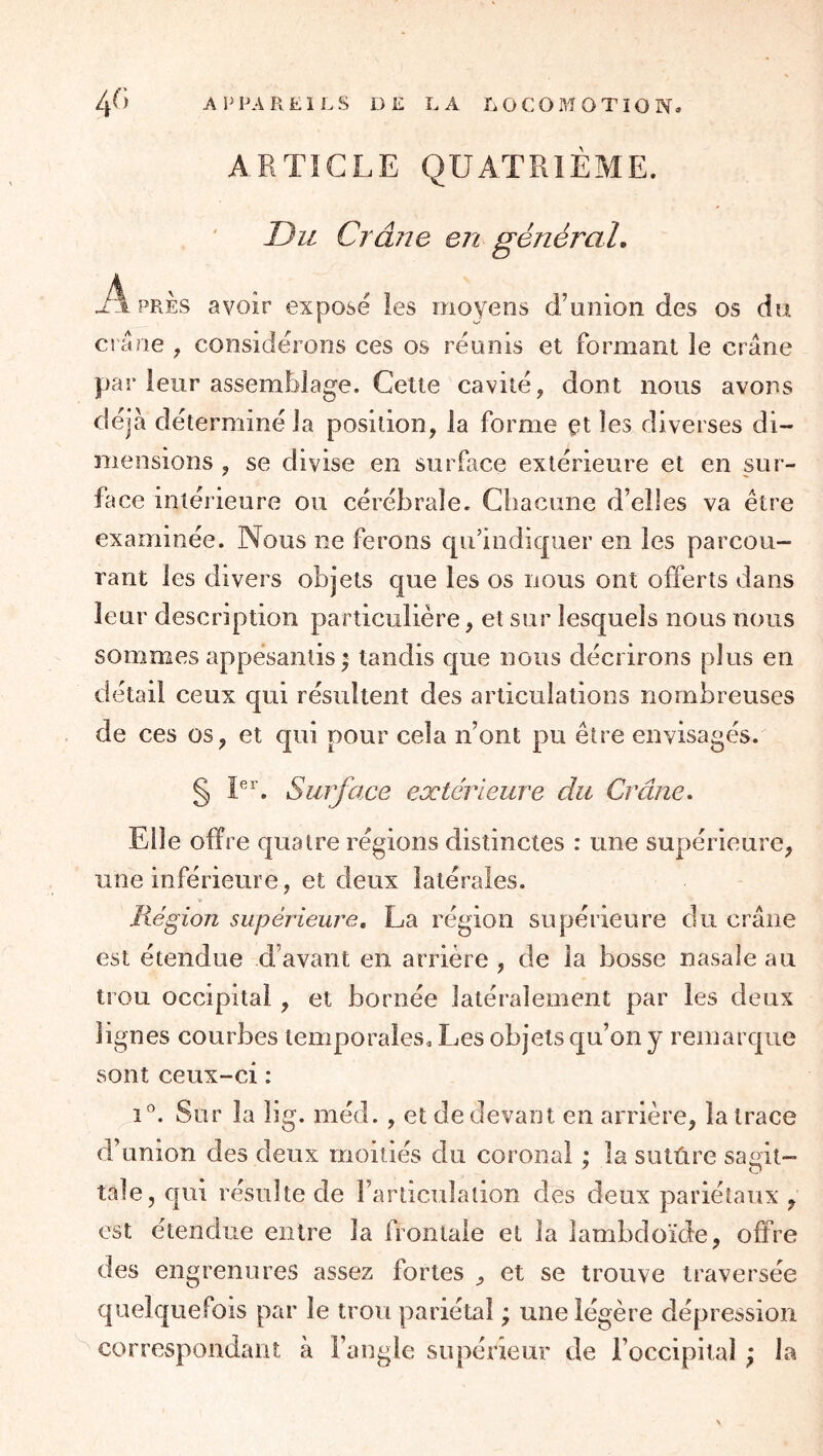 ARTICLE QUATRIEME. Du Crâne en général. A PRES avoir exposé les moyens d’union des os du ci ârie , considérons ces os réunis et formant le crâne par leur assemldage. Celte cavité, dont nous avons déjà déterminé la position, la forme çt les diverses di- mensions , se divise en surface extérieure et en sur- face intérieure ou cérébrale. Chacune d’elles va être examinée. Nous ne ferons qu’indiquer en les parcou- rant les divers objets que les os nous ont offerts dans leur description particulière, et sur lesquels nous nous sommes appesantis ^ tandis que nous décrirons plus en détail ceux qui résultent des articulations nombreuses de ces os, et qui pour cela n’ont pu être envisagés. § I^^’. Surface extérieure du Crâne, Elle offre quatre régions distinctes : une supérieure, une inférieure, et deux latérales. Région supérieure, La région supérieure du crâne est étendue d’avant en arrière , de la bosse nasale au trou occipital , et bornée latéralement par les deux lignes courbes temporales. Les objets qu’on y remarque sont ceux-ci : i. Sur la îig. méd. , et de devant en arrière, la trace d’union des deux moitiés du coronal ; la sutûre samt- taie, qui résulte de l’articulation des deux pariétaux , est étendue entre la frontale et la îambdoïde, offre des engrenures assez fortes , et se trouve traversée quelquefois par le trou pariétal ; une légère dépression correspondant à l’angle supérieur de l’occipital ; la