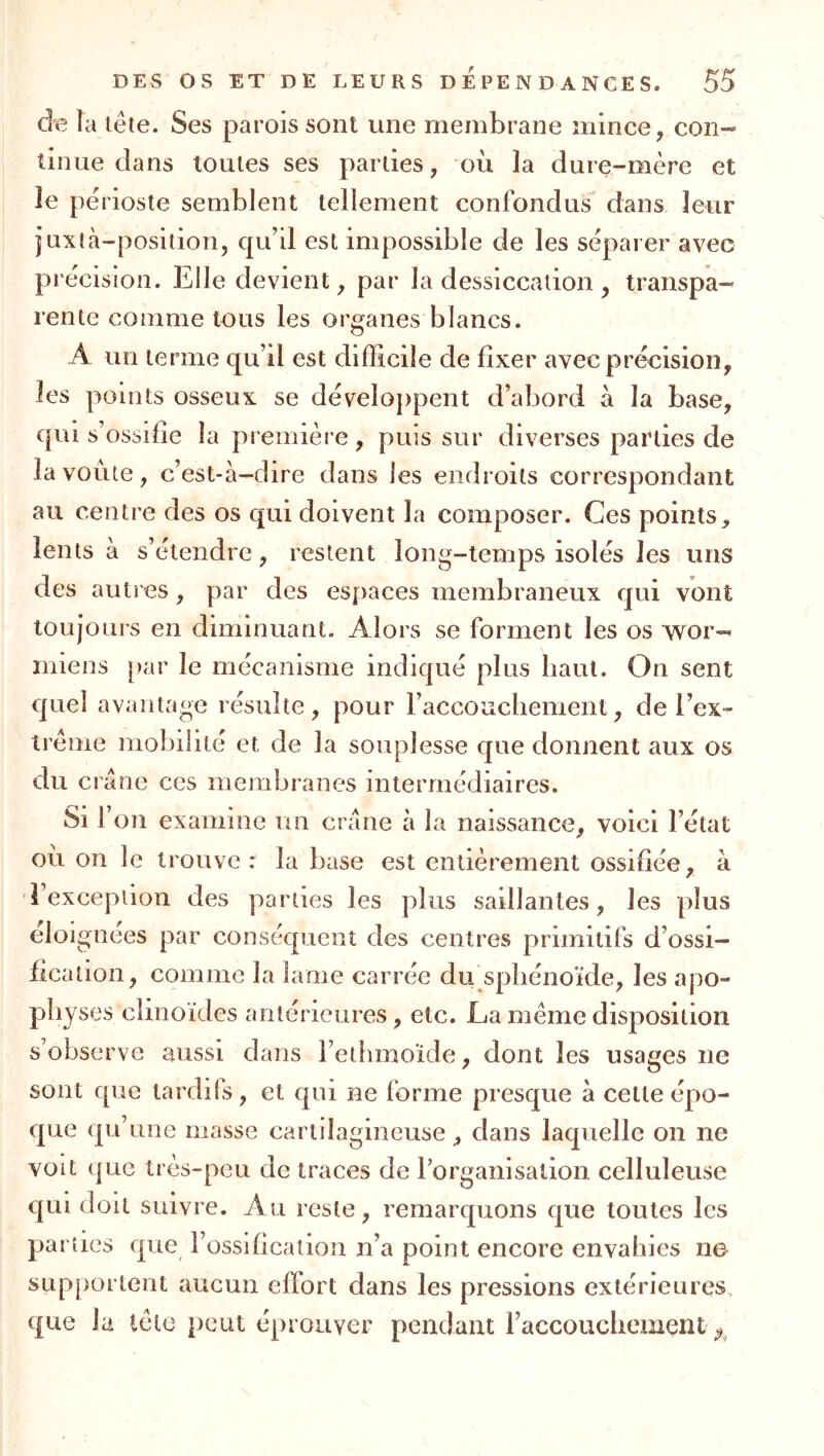 de la lête. Ses parois sont une membrane mince, con- tinue dans toutes ses parties, où la dure-mère et le périoste semblent tellement confondus dans leur juxtà-position, qu’il est impossible de les séparer avec précision. Elle devient, par la dessiccation , transpa- rente comme tous les organes blancs. A un terme qu’il est difficile de fixer avec précision, les points osseux se développent d’abord à la base, qui s’ossifie la première , puis sur diverses parties de la voûte, c’est-à-dire dans les endroits correspondant au centre des os qui doivent la composer. Ces points, lents à s’étendre, restent long-temps isolés les uns des autres, par des espaces membraneux qui vont toujours en diminuant. Alors se forment les os wor- iniens par le mécanisme indiqué plus haut. On sent quel avantage résulte, pour raccouchement, de l’ex- trême mobilité et de la souplesse que donnent aux os du crâne ces membranes intermédiaires. Si l’on examine un crâne à la naissance, voici l’état où on le trouve: la base est entièrement ossifiée, à d’excepiion des parties les plus saillantes, les plus éloi gnees par conséquent des centres primitifs d’ossi- fication, comme la lame carrée du sphénoïde, les apo- physes clinoïdes antérieures, etc. La meme disposition s’observe aussi dans l’ethmoïde, dont les usages ne sont que tardifs, et qui ne forme presque à cette épo- que qu’une masse cartilagineuse, dans laquelle on ne voit que très-peu de traces de rorganisalion celluleuse qui doit suivre. Au reste, remarquons que toutes les parties que l’ossification n’a point encore envahies ne supportent aucun effort dans les pressions extérieures que la tète })cut éprouver pendant l’accouchement ^^