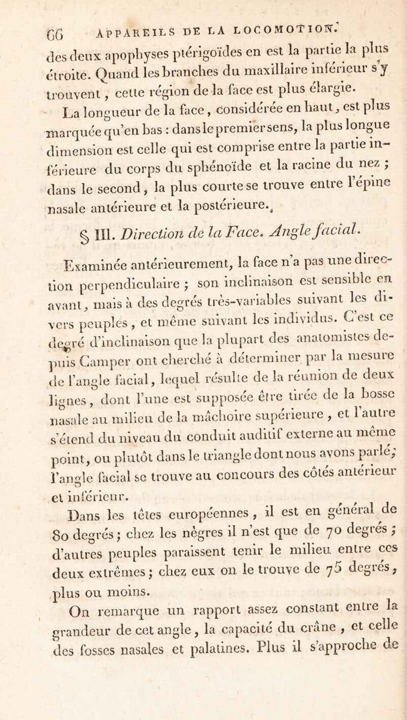 (les (leux apophyses piérigoïdes en est la partie la plus étroite. Quand les branches du maxillaire inférieur s y trouvent, cette région de la face est plus élargie. La longueur de la face, Considérée en haut ^ est plus marquée qu’en bas : dans le premier sens, la plus longue dimension est celle qui est comprise entre la partie in- férieure du corps du sphénoïde et la racine du nez ; dans le second, la plus courte se trouve entre l’épine Dtisalc antérieure et la postérieure.^ g lli. Direction de la Face. Angle facial. Examinée antérieurement, la face n a pas une direc- tion perpendiculaire ^ son inclinaison est sensible en avant, mais à des degrés très-variables suivant les di- vers peuples , et même suivant les individus. G est ce de^ré d’inclinaison cpie la plupart des anatomistes de- puis Camper ont cliercbé à déterminer par la mesure de l’angle facial, lequel résulte de la réunion de deux lignes, dont l’une est supposée être tirée de la bosse nasale au milieu de la mâchoire supérieure , et l’autre s’étend du niveau du conduit auditif externe au même point, ou plutôt dans le triangle dont nous avons parle; l’ande facial se trouve au concours des côtés anterieur O et inférieur. Dans les télés européennes, il est en général de 8o degrés; chez les nègres il n’est que de 70 degrés ; d’autres peuples paraissent tenir le milieu entre ces deux extrêmes ; chez eux on le trouve de j5 degrés, plus ou moins. On remarque un rapport assez, constant entre la grandeur de cet angle, la capacité du crâne , et celle des fosses nasales et palatines. Plus il s’approche de