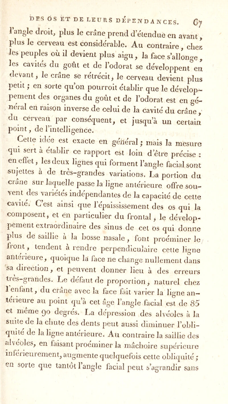 1 angle droit, plus le crâne prend d’e'tendue en avant, plus le cerveau est conside'rable. Au contraire , chez les peuples où il devient plus aigu, la face s’allonge, les cavités du goût et de l’odorat se développent en devant, le crâne se rétrécit, le cerveau devient plus petit ; en sorte qu’on pourroit établir que le dévelop- pement des organes du goût et de l’odorat est en gé- néral en raison inverse de celui de la cavité du crâne ,■ du cerveau par conséquent, et jusqu’à un certain point, de i’iiitelligence. Celte idée est exacte en général ; mais la mesure qui sert à établir ce rapport est loin d’être précise : en effet, les deux lignes qui forment l’angle facial sont sujettes à de très-grandes variations. La portion du crâne sur laquelle passe la ligne antérieure offre sou- vent des variétés indépendantes de la capacité de cette cavité; C’est ainsi que l’épaississement des os qui la composent, et en particulier du frontal, le dévelop- pement extraordinaire des sinus de cet os qui donne pius de saillie a la bosse nasale, font proéminer le/ lioiit, tendent a rendre perpendiculaire cette ligne anleiieure, quoique la face ne change nullement dans sa direction, et peuvent donner lieu à des erreurs très-grandes. Le défaut de proportion, naturel chez 1 enfant, du crâne avec la face fait varier la ligne an- térieure au point qu’à cet âge l’angle facial est de 85 et même qo degrés. La dépression des alvéoles à la suite de la chute des dents peut aussi diminuer l’obli- quité de la ligne antérieure. Au contraire la saillie des alvéoles, en faisant proéminer la mâchoire supérieure inférieurement, augmente quelquefois celle obliquité ; n sorte que tantôt 1 angle facial peut s’agrandir sans e