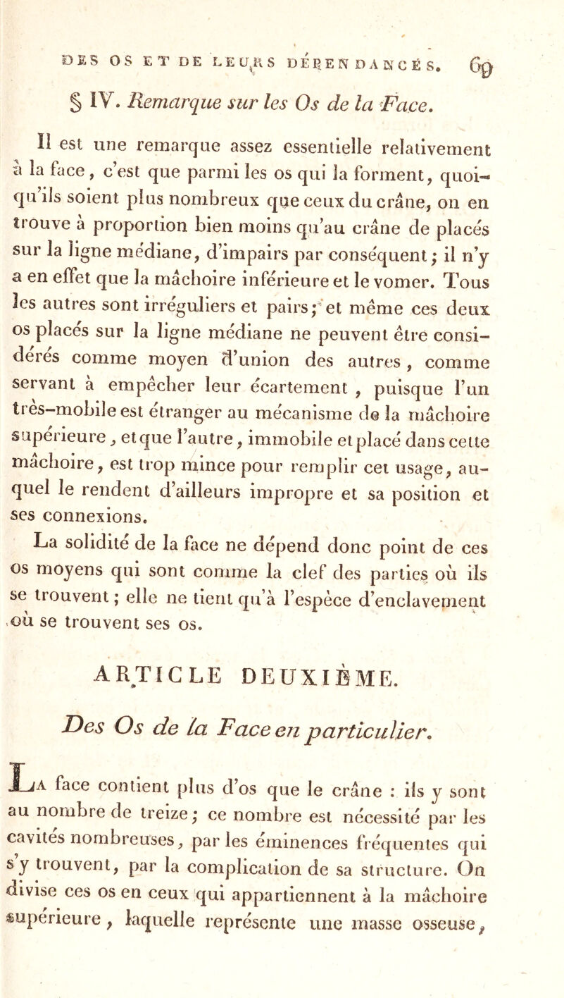 DES OS E T D E L E S DEPEND A W C É S. 6g § IV. Remarque sur les Os de la ^Face. II est Etne remarque assez essentielle relativement l\ la face, c’est que parmi les os qui la forment, quoi- qu ils soient plus nombreux que ceux du crâne, on en trouve a proportion bien moins qu’au crâne de placés sur la ligne médiane, d’impairs par conséquent; il n’y a en effet que la mâchoire inférieure et le vomer. Tous les autres sont irréguliers et pairs;et même ces deux os places sur la ligne médiane ne peuvent être consi- dérés comme moyen d’union des autres, comme servant à empêcher leur écartement , puisque l’un très-mobile est étranger au mécanisme de la mâchoire supérieure, etque l’autre, immobile etplacé dans cette mâchoire, est trop mince pour remplir cet usage, au- quel le rendent d’ailleurs impropre et sa position et ses connexions. La solidité de la face ne dépend donc point de ces os moyens qui sont comme la clef des parties où ils se trouvent ; elle ne tient qu à l’espèce d’enclavement où se trouvent ses os. ARTICLE DEUXIÈME. I^es Os de la F ace en particulier, JLa face contient plus dos que le crâne : ils y sont au nombre de treize ; ce nombre est nécessité par les cavités nombreuses ^ parles emmences fréquentes qui s y trouvent, par la complication de sa structure. On divise ces os en ceux qui appartiennent à la mâchoire supérieure, laquelle représente une masse osseuse,