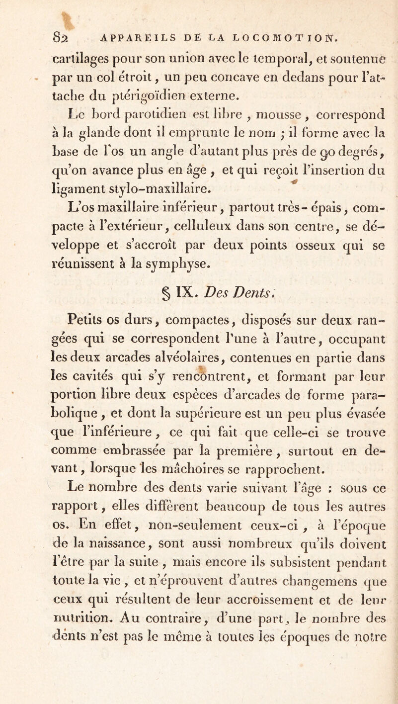 cartilages pour son union avec le temporal, et soutenue par un col étroit, un peu concave en dedans pour Fat- tache du ptérigoïdien externe. Le bord parotidien est libre , mousse , correspond à la glande dont il emprunte le nom ; il forme avec la base de Fos un angle d’autant plus près de go degrés, qu’on avance plus en âge , et qui reçoit l’insertion du ligament stylo-maxillaire. L’os maxillaire inférieur, partout très - épais, com- pacte à l’extérieur, celluleux dans son centre, se dé- veloppe et s’accroît par deux points osseux qui se réunissent à la symphyse. § IX. Des Dents. Petits os durs, compactes, disposés sur deux ran- gées qui se correspondent l’une à l’autre, occupant les deux arcades alvéolaires, contenues en partie dans les cavités qui s’y rencontrent, et formant par leur portion libre deux espèces d’arcades de forme para- bolique , et dont la supérieure est un peu plus évasée que l’inférieure, ce qui fait que celle-ci se trouve comme embrassée par la première , surtout en de- vant , lorsque les mâchoires se rapprochent. V Le nombre des dents varie suivant l’âge ; sous ce rapport, elles diffèrent beaucoup de tous les autres os. En effet, non-seulement ceux-ci , à l’époque de la naissance, sont aussi nombreux qu’ils doivent l’être par la suite , mais encore ils subsistent pendant toute la vie , et n’éprouvent d’autres changemens que ceux qui résultent de leur accroissement et de leur nutrition. Au contraire, d’une part^ le nombre des dents n’est pas le meme à toutes les époques de notre