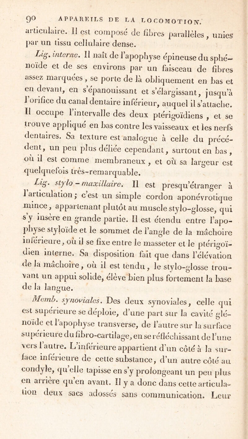 artîcüiaire. ii est composé de fibres parallèles , unies par un tissu cellulaire dense. Lig, interne. Il naît de 1 apophyse épineuse du sphé- noïde et de ses environs par un faisceau de fibres assez marquées , se porte de là obliquement en bas et en devant, en s épanouissant et s’élargissant, jusqu’à I orifice du canal dentaire inférieur, auquel il s’attache. II occupe 1 intervalle des deux ptérigoïdiens , et se trouve appliqué en bas contre les vaisseaux et les nerfs dentaires. Sa texture est analogue à celle du précé- dent, un peu plus déliée cependant, surtout en bas , ou il est comme membraneux , et où sa largeur est quelquefois très-remarquable. - maxillaire, Il est presqu’étranger à 1 articulation ; c est un simple cordon aponévroliqiie mince, appartenant plutôt au musclestyîo-glosse, qui s’y insère en grande partie. 11 est étendu entre l’apo- physe styîoïde et le sommet de l’angle de la mâchoire inférieure, où ii se fixe entre le masseter et le ptérigoï- dien interne. Sa disposition fait que dans l’élévation de la mâchoire, où ii est tendu, le stylo-glosse trou- vant un appui solide, eleve bien plus fortement la base de la lansfue. O Memh. synoviales. Des deux synoviales, celle qui est supérieure se déploie, d’une part sur la cavité glé- noïde et 1 apophyse transverse, de l’autre sur la surface supérieure du fibro-cartilage, en se réfléchissant de rime vers 1 autre. L’inférieure appartient d’un côté à la sur- face inferieure de cette substance, d’un autre côté au condyîe, qu elle tapisse en s’y prolongeant un peu plus en aiiieie quen avant. Il y a donc dans celte articula^* lion deux sacs adossés sans communication. Leur