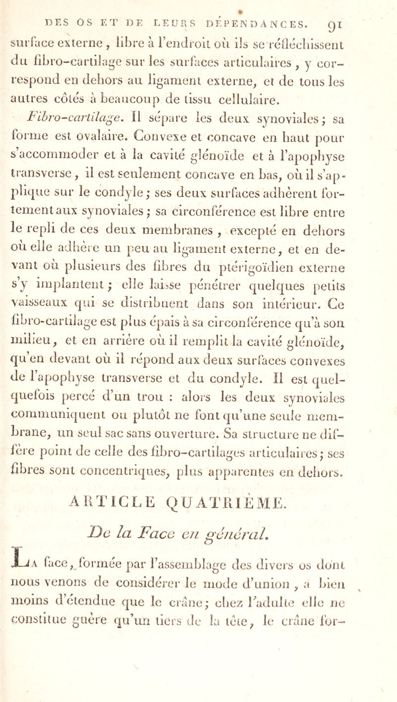 surface externe , libre à reiidroil où ils se-réOécîiisseiit du fibro-carlilage sur les surfaces articulaires , y cor- respond en dehors au ligament externe, et de tous les autres côtés à beaucoup de tissu cellulaire, FihrO-cartilage. Il sépare les deux synoviales ; sa forme est ovalaire. Convexe et concave en haut pour s accommoder et à la cavité glénoïde et à l’apophyse transversc , il est seulement concave en bas, où il s’ap- pliqi le sur le condjle y ses deux surfaces adhèrent for- tement aux synoviales ; sa circonférence est libre entre le repli de ces deux membranes , excepté en dehors ou elle adhèie un peu au ligament externe, et en de- vant ou plusieurs des fibres du ptérigoïdien externe s y implantent; elle laisse pénétrer c|uel€|ues petits vaisseaux qui se distribuent dans son intérieur. Ce fibro-carlilage est plus épais à sa circonférence qu’à son milieu, et en arrière où il remplit la cavité glénoïde, qu’en devant où il répond aux deux surfaces convexes de l’apophyse transverse et du condyle. Il est quel- quefois percé d’un trou : alors les deux synoviales communiquent ou plutôt ne font qu’une seule mem- brane, un seul sac sans ouverture. Sa structure ne dif- fère point de celle des libro-cartilages articulaires; ses fibres sont concentriques, plus apparentes en dehors. ARTICLE QUATRIÈME. De la Face en généraL Xja face, formée par l’assemblage des divers os dont nous venons de considérer le mode d’union , a bien moins détendue que le crâne; chez Eadulle elle ne constitue guère qu’un tiers de la tète, le crâne for-