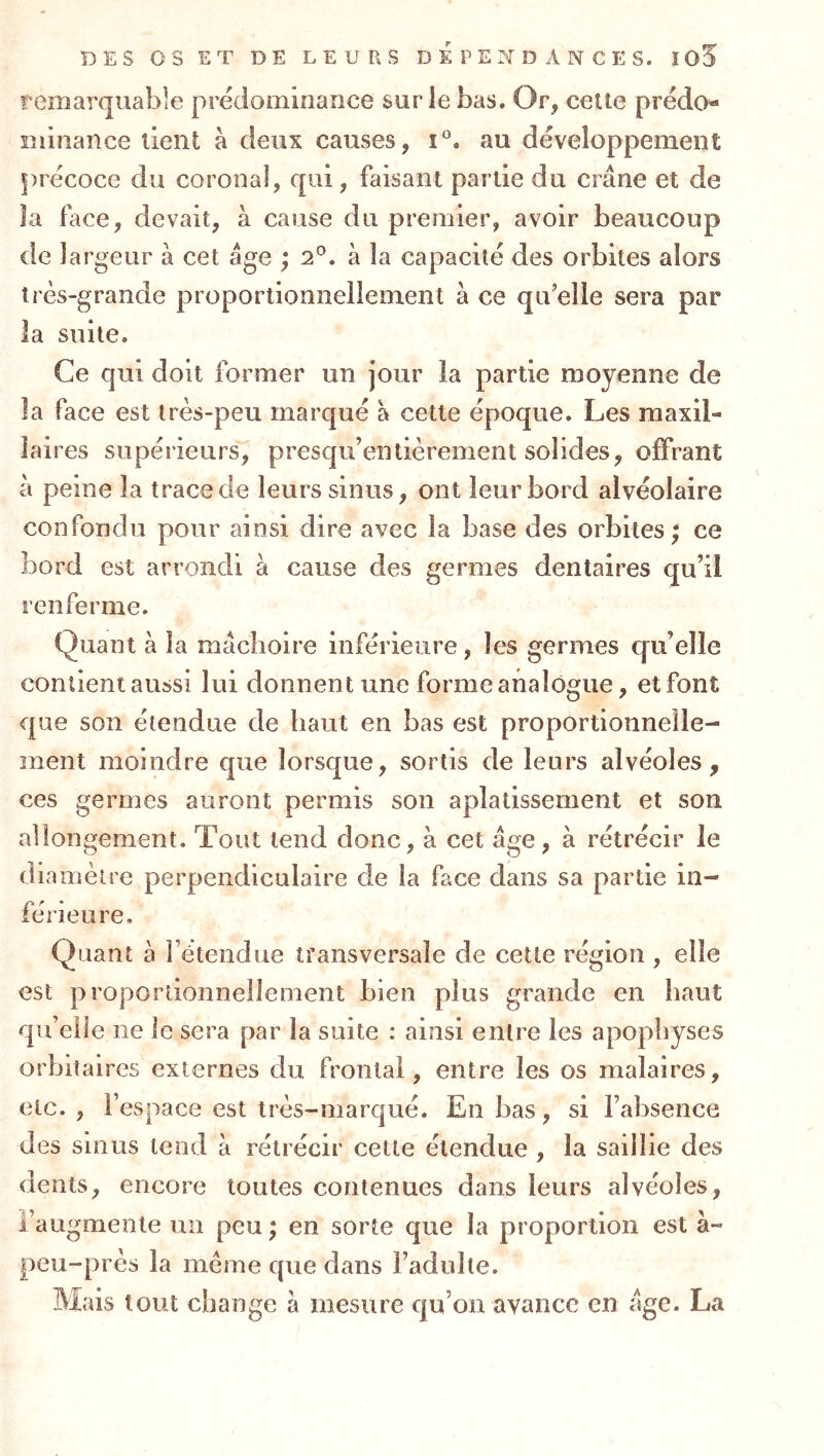 remarquable prédominarice sur le bas. Or, cette prédo- îuinance lient à deux causes, au développement précoce du coronal, qui, faisant partie du crâne et de îa face, devait, à cause du premier, avoir beaucoup de largeur à cet âge ; 2*^. à la capacité des orbites alors très-grande proportionnellement à ce qu’elle sera par la suite. Ce qui doit former un jour la partie moyenne de la face est très-peu marqué à cette époque. Les maxil- laires supérieurs, presqu’entièrement solides, offrant à peine la trace de leurs sinus, ont leur bord alvéolaire confondu pour ainsi dire avec la base des orbites ; ce bord est arrondi à cause des germes dentaires qu’il renferme. Quant à îa mâchoire inférieure, les germes c[u’eîle contient aussi lui donnent une forme analogue, et font que son étendue de haut en bas est proportionnelle- ment moindre que lorsque, sortis de leurs alvéoles, ces germes auront permis son aplatissement et son allongement. Tout tend donc, à cet âge, à rétrécir le diamètre perpendiculaire de la face dans sa partie in- férieure. Quant à Fétendue îfansversale de cette région , elle est proportionnellement bien plus grande en haut qu’elle ne le sera par la suite : ainsi entre les apophyses orbitaires externes du frontal, entre les os malaires, etc., l’espace est très-marqué. En bas, si l’absence des sinus tend à rétrécir cette étendue , la saillie des dents, encore toutes contenues dans leurs alvéoles, l’augmente un peu ; en sorte que la proportion est à- peu-près la meme que dans l’adulte. Mais tout change â mesure qu’on avance en âge. La