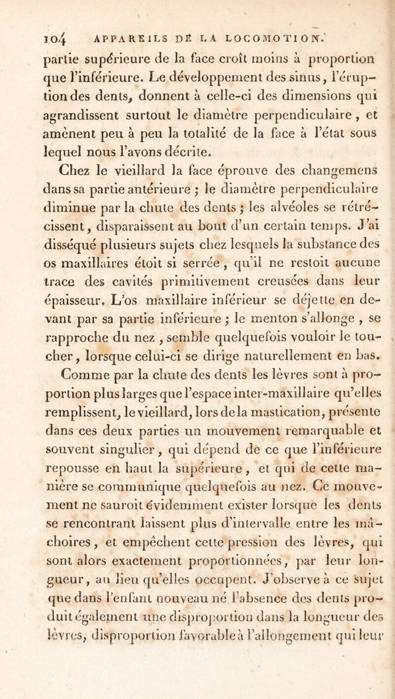 partie supérieure de la face croît moins à proportion que l’inférieure. Le développement des sinus, l’érup- tion des dents, donnent à celle-ci des dimensions qui agrandissent surtout le diamètre perpendiculaire , et amènent peu à peu la totalité de la face à l’état sous lequel nous l’avons décrite. Chez le vieillard la face éprouve des changemens dans sa partie antérieure ^ le diamètre perpendiculaire diminue par la chute des dents ; les alvéoles se rétré- cissent, disparaissent au bout d’un certain temps. J’ai disséqué plusieurs sujets chez lesquels la substance des os maxillaires étoit si serrée , qu’il ne restoit aucune trace des cavités primitivement creusées dans leur épaisseur. L’os maxillaire inférieur se déjette en de- vant par sa partie inferieure ; le menton s’allonge , se rapproche du nez , semble quelquefois vouloir le tou- cher, lorsque celui-ci se dirige naturellement en bas. Comme par la chute des dents les lèvres sont à pro- portion plus larges que l’espace inter-maxillaire qu’elles remplissent, le vieillard, lors delà mastication, présente dans ces deux parties un mouvement remarquable et souvent singulier, qui dépend de ce que l’inférieure repousse en haut la supérieure, et qui de cette ma- nière se communique cjuelqiiefois au nez. Ce mouve- ment ne sauroit évidemment exister lorsque les dents se rencontrant laissent plus d’intervalle entre les mâ- choires, et empêchent cette pression des lèvres, qui sont alors exactement proportionnées, par leur lon- gueur, au lieu qu’elles occupent. J’observe à ce sujet que dans l’enfant fiouveau né l’absence des dents pro- duit également une disproportion dans la longueur des lèvres, disproportion favorable à rallongement c|ui leur