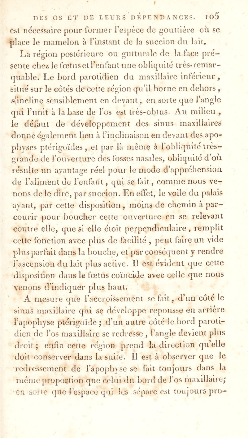 t DES OS ET DE LEURS DEPENDANCES. îo5 Cbl nécessaire pour former l’espèce de goullière où se place le mamelon à l’instant de la succion du lait, La région postérieure ou gutturale de la face pré- sente chez le fœtus et renfanl une obliquité très-remar- quable. Le bord parotidien du maxillaire inférieur, situé sur le côtés de cette région qu’il borne en dehors , m’incline sensiblement en devant-, en sorte que l’angle qui l’unit à la base de l’os est très-obtus. Au milieu , le défaut de développement des sinus maxillaires donne également lieu à l’inclinaison en devant des apo- physes ptérigoïcles, et par là même à l’obliquité très- grande de l’ouverture des fosses nasales, obliquité d’ou résulte un avantage réel pour le mode d’appréliension de l’aliment de l’enfant, qui se fait, comme nous ve- nons de Je dire, par succion. En effet, le voile du palais ayant, par cette disposition, moins de cbemin à par- courir pour boucher cette ouverture en se relevant contre elle, que si elle éloit perpendiculaire, remplit cette fonction avec plus de facilité , peut faire un vide plus parfait dans la bouche, et par conséquent y rendre l’ascension du lait plus active. Il est évident que cette disposition dans le fœtus coïncide avec celle cjue nous venons d’indiquer plus haut. A mesure que l’accroissement se fait, d’un côte le sinus maxillaire qui se développe repousse en arriéré l’apopbyse ptérigoïde ; d’un autre côté le bord paroti- dien de l’os maxillaire se redresse , l’angle devient plus droit ; enün cette région prend la direction qu’elle doit conserver dans la suite, il est à observer que le redressement de l’apopiiyse se fait toujours dans la même proportion que celui du bord de l’os maxillaire; en sorte que bespace qui les sépare est toujours pro-