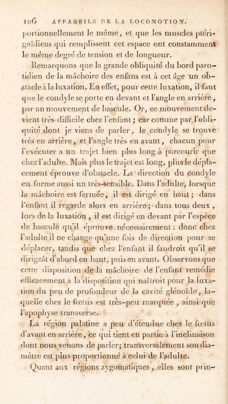 porlionnelleraent je meme, et que les muscles ptëri- qoïdiens qui remplissent cet espace ont constamment le même degré de tension et de longueur. Remarquons que la grande obliquité du bord paro- tidien de la mâchoire des enfans est à cet âge un ob- stacle à la luxation. En effet, pour cette luxation, il faut que le condyle se porte en devant et Fangle en arrière, par un mouvement de bascule. Or, ce mouvement de- vient très-difficile chez l’enfant ; car comme par Fobli- quilé dont je viens dé parler, le condyle se trouve très en arrière, et Fangle très en avant, chacun pour l’exécuter a un trajet Lien plus long à parcourir que chez l’adulte. Mais plus le trajet est long, plus le dépla- cement éprouve d’obstacle. La direction du condyle en forme aussi un très-sensible. Dans Fadulîe, lorsque la mâchoire est fermée, il est dirigé en haut; dans Fenfant il regarde alors en arrière ; dans tous deux , lors de la luxation , il est dirigé en devant par l’espèce de bascule qu’il réprouve nécessairement : donc chez Fadulte il ne change qu’une fois de direction pour se déplacer, tandis que chez Fenfant il faudroit qu’il se dirigeât d’abord en haut, puis en avant. Observons que cette disposition de la mâchoire de Fenfant remédie efficacemenl à la disposition qui naîlroit pour la luxa- tion du peu de profondeur de la cavité gîénoïde, la- quelle chez le fœtus est très-peu marquée ^ ainsi que l’apophyse Iran s verse. La région palatine a peu d étendue chez le fœtus d’avant en arrière, ce qui tient en partie à l’inclinaison, dont nous venons de parler; transversalement son dia- mètre est plus proportionné à celui de Fadulte. Quant aux régions zygomatiques, elles sont prin-