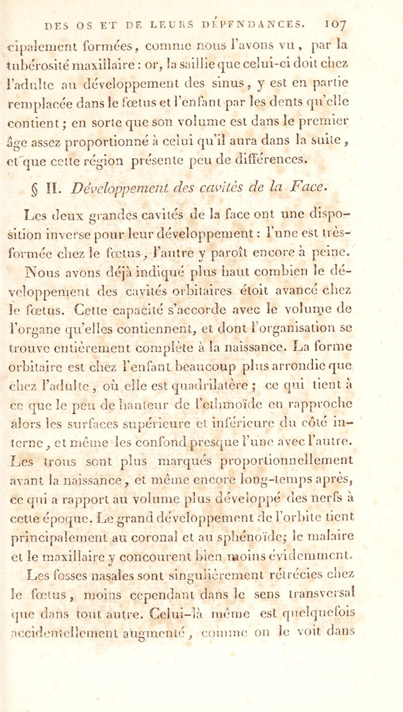 DES OS ET DE LEURS D î. P F N D A N C E S. lOJ cipaleiiicnt forniées, comme nous favODS vu , par la tubérosuë maxillaire : or, la saillie que celui-ci doit chez radulle au développement des sinus, y est en partie remplacée dans le fœtus et Fenüml par les dents qu’elle contient ; en sorte que son volume est dans le premier âge assez proportionné à celui qu’il aura dans la suite , et^que cette région présente peu de différences. § IL Déi^eloppement des cavités de la Face^ Les deux grandes cavités de la face ont une dispo- sition inverse pour leur développement : 1 une est tres- formée chez le fœtus, l’autre y paroit encore à peine. Nous avons déjà indiqué plus haut combien le dé- veloppement des cavités orbitaires étoit avance chez Je fœtus. Cette capacité s’accorde avec le volume de l’organe qu’elles contiennent, et dont l’organisation se trouve entièrement complète à la naissance. La forme orbitaire est ciiez l’enfant beaucoup plus arrondie que, chez l’adulte , où elle est quadrilatère ; ce qui tient à ce que le peu de liauleiir de l’cthmoïde eu rapproche alors les surfaces supérieure et inférieure du côté in- terne, et même les confond presque l’une avec l’autre. Les trous sent plus marqués proportionnellement avant la naissance, et même encore long-temps après, ce qui a rapport au volume plus développé des nerfs à cette époque. Le grand développement de l’orhite lient principalement au coronal et au sphénoïde; le maiaire et le maxillaire y concourent bien moins évidemment. Les fosses nasales sont sins^ulièrement rétrécies chez le fœtus , moins cependant dans le sens transversal que dans tout autre. Celui-là meme est quelquefois aocidenîeilcmenl augmenté, couîme on le voit dans