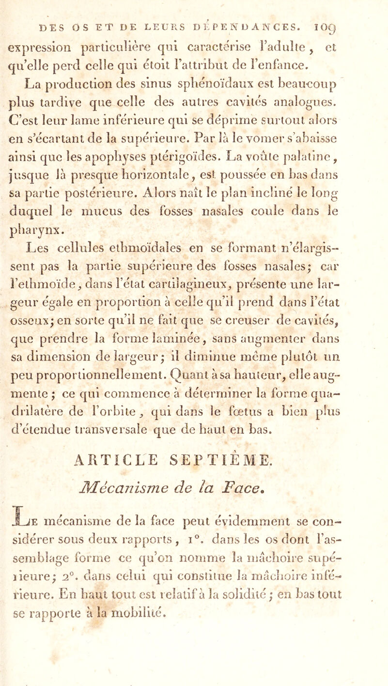 expression parliciiUère qui caractérise Fadulle, et qu’elîe perd celle qui étoit Faltriljiit de Fenfaiice. La production des sinus sphénoïdaux est beaucoup plus tardive que celle des autres cavités analogues. C’est leur lame inférieure qui se déprime surtout alors en s’écartant de la supérieure. Par là le vomer s’abaisse ainsi que les apophyses plérigoïdes. La voûte palatine, jusque là presque horizontale, est poussée en bas dans sa partie postérieure. Alors naît le plan incliné le long duquel le mucus des fosses nasales coule dans le pharynx. Les cellules ethmoïdales en se formant n’élarois- O sent pas la partie supérieure des fosses nasales; car Fethmoïde^ dans l’état cartilagineux^ présente une lar- geur égale en proportion à celle qu’il prend dans l’état osseux; en sorte qu’il ne fait que se creuser de cavités^ que prendre la forme laminée, sans augmenter dans sa dimension de largeur; il diminue meme plutôt un peu proportionnellement. Quant à sa hauteuig elle aug- mente ; ce qui commence à déterminer la forme qua- drilatère de l’orbite ^ qui dans le fœtus a bien plus d’étendue transversale que de haut en bas. ARTICLE SEPTIÈME. Mécanisme de la Face. Ije mécanisme de la face peut évidemment se con- sidérer sous deux rapports , 1°, dans les os dont l’as- semblage forme ce qu’on nomme la mâchoire supé- ïieure; 2°. dans celui qui constitue la màclioire infé- rieure. En haut tout est relatif à la solidité; en bas tout se rapporte à la mobilité.