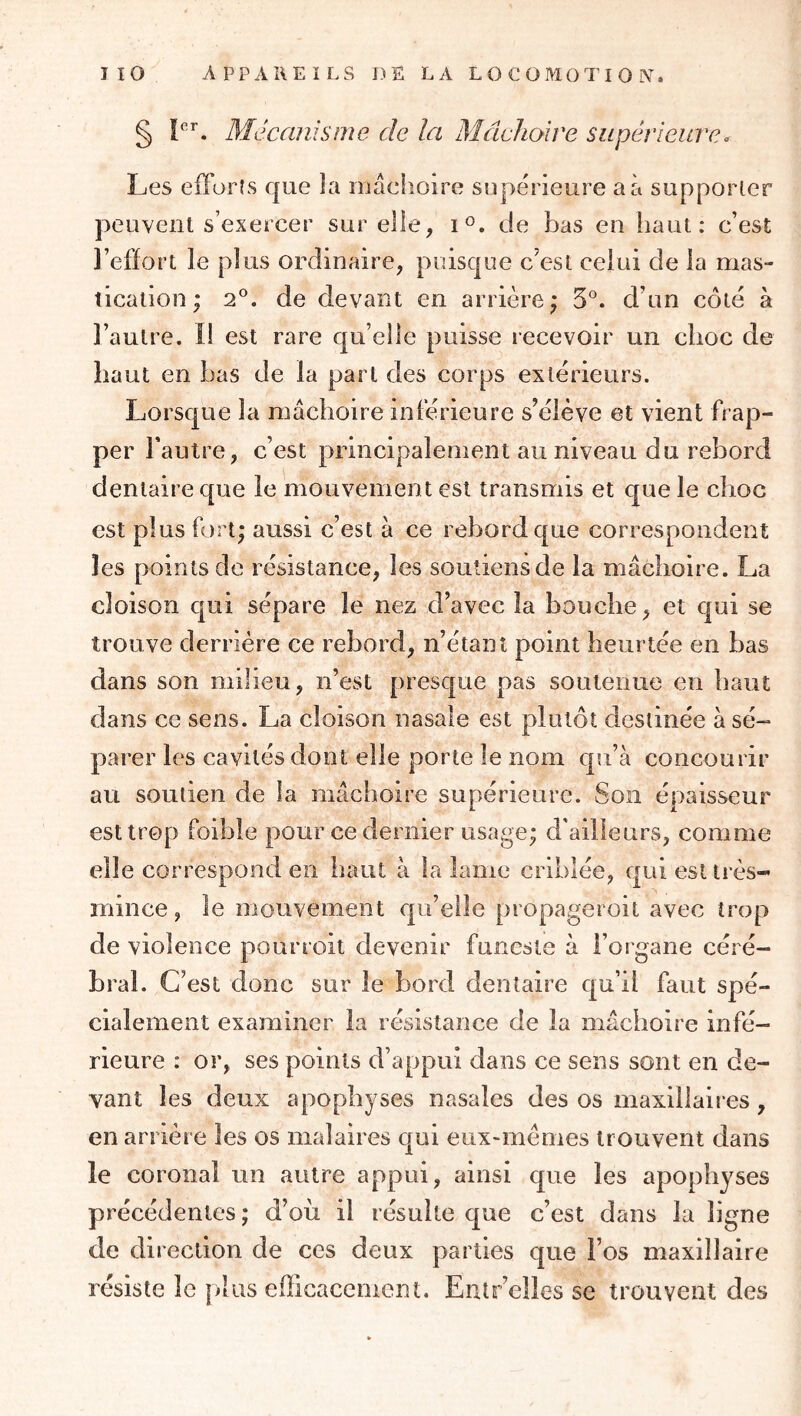 § Mécanisme de la Mâchoire supérieure. Les efforts que la niâclioire supérieure a à supporter peuvent s’exercer sur elle, 1°. de bas en haut: c’est l’effort le plus ordinaire, puisque c’est celui de la mas- tication ; 2^^. de devant en arrière; 5°. d’un côté à l’autre. Il est rare qu’elle puisse recevoir un choc de haut en bas de la part des corps extérieurs. Lorsque la mâchoire inférieure s’élève et vient frap- per l’autre, c’est principalement au niveau du rebord dentaire que le mouvement est transmis et que le choc est plus fort; aussi c’est à ce rebord que correspondent les points de résistance, les soutiens de la mâchoire. La cloison qui sépare le nez d’avec la bouche, et qui se trouve derrière ce rebord, n’étant point heurtée en bas dans son milieu, n’est presque pas soutenue en haut dans ce sens. La cloison nasale est plutôt destinée à sé- parer les cavités dont elle porte le nom qu’à concourir au soutien de la mâchoire supérieure. Son épaisseur est trop foible piour ce dernier usage; d'ailleurs, comme elle correspond en haut à la lame criblée, qui est très- mince , le mouvement qu’elle propageroit avec trop de violence pourroit devenir funeste à l’organe céré- bral. C’est donc sur le bord dentaire qu’il faut spé- cialement examiner la résistance de la mâchoire infé- rieure : or, ses points d’appui dans ce sens sont en de- vant les deux apophyses nasales des os maxillaires , en arrière les os maîaires qui eux-mèmes trouvent dans le coronal un autre appui, ainsi que les apophyses précédentes ; d’où il résulte que c’est dans la ligne de direction de ces deux parties que l’os maxillaire résiste le plus efficacement. Entr’elles se trouvent des