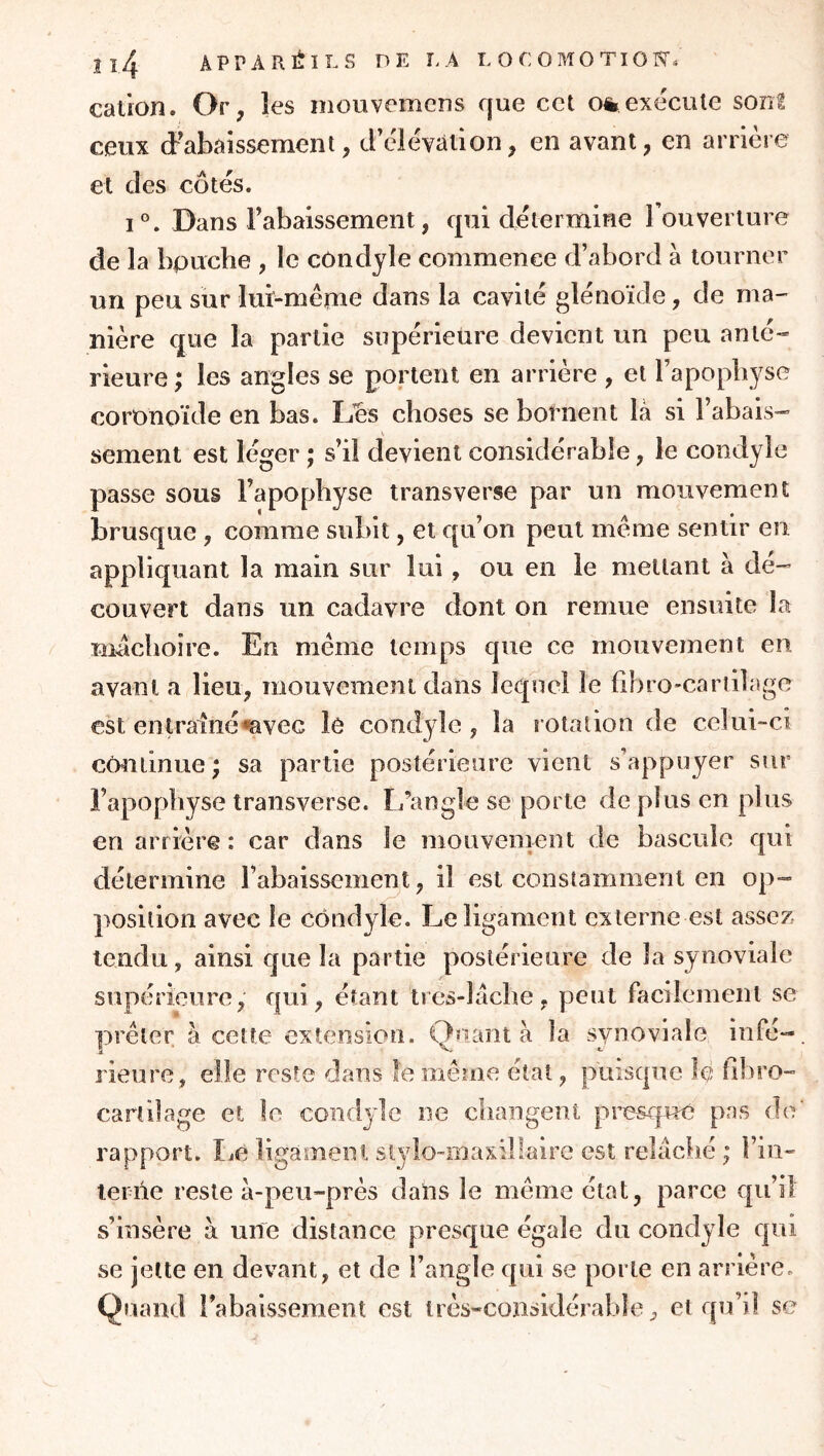 cation. Or, les mouvemcns que cet o%exécute sont ceux cPabaissement, cFclévaiion, en avant, en arrière et des côtés. 1°. Dans rabaissement, qui détermine Touverture de la bouche , le cOndjle commence d’abord à tourner un peu sur lui-même dans la cavité glénoïde, de ma- nière que la partie supérieure devient un peu anté- rieure ; les angles se portent en arrière , et l’apophyse coronoïde en bas. Lies choses se bornent là si l’abais- sement est léger ; s’il devient considérable, le condyle passe sous l’apophyse transverse par un mouvement brusque , comme subit, et qu’on peut même sentir en appliquant la main sur lui, ou en le mettant à dé- couvert dans un cadavre dont on remue ensuite la mdchoire. En même temps que ce mouvement en avant a lieu, mouvement dans lequel le hbro-carlilage est enlrainé^vec le cond3de , la rotation de celui-ci cmitinue; sa partie postérieure vient s appuyer sur l’apophyse iransverse. L’angle se porte de plus en plus en arrière : car dans le mouvement de bascule qui détermine rabaissement, il est constamment en op- position avec le condyle. Le ligament externe est assez tendu, ainsi que la partie postérieure de la synoviale supérieure, qui, étant tres-làche, peut facilement se prêter à cette extension. Quant à la synoviale infé- rieure, elle reste dans le même étal, puisqtie le hhro- cartilage et le condyle ne cliangent pi’csque pas do rapport. IjC ligament st^do-maxillaire est relàclié ; l’in- terne reste à-peu-près dans le même état, parce qu’il s’insère à une distance presque égale du condyle qui se jette en devant, et de l’angle qui se porte en arrière. Quand rabaissement est très-considérable, et qu’il se