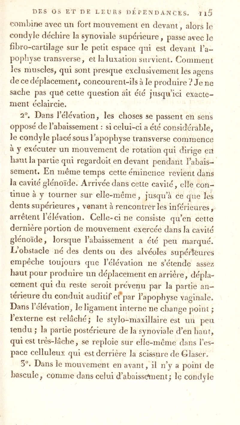 DFsS OS ET Î)Ë LEURS OE P Ë N D A.N C E S. Il5 combine avec un fort mouvement en devant, alors le condjîe de'chire la synoviale supérieure, passe avec le fîbro-cartilage sur le petit espace qui est devant l’a« poplîjse transverse, et la luxation survient. Comment les muscles, qui sont presque exclusivement les agens de ce déplacement, concourent-ils à le produire ? Je ne sache pas que cette question ait été jusqu’ici exacte- ment éclaircie. 2®. Dans l’élévation, les choses se passent en sens opposé de l’abaissement : si celui-ci a été considérable, le condyle placé sous l’apophyse transverse commence à y exécuter un mouvement de rotatibn qui dirige en haut la partie qui regardoit en devant pendant rabais- sement. En meme temps cette éminence revient dans la cavité glénoïde. Arrivée dans cette cavité, elle con- tinue à y tourner sur elle-même, jusqu’à ce que les dents supérieures , venant à rencontrer les inférieures, arrêtent 1 élévation. Celle-ci ne consiste qu’en cette dernière portion de mouvement exercée dans la cavité glénoïde, lorsque l’abaissement a été peu marqué. L obstacle ne des dents ou des alvéoles supérieures empêche toujours que l’élévation ne s’étende assez haut pour produire un déplacement en arrière, dépla- cement qui du reste seroit prévenu par la partie an- térieure du conduit auditif efpar l’apophyse vaginale. Dans l’élévation, le ligament interne ne change point ; 1 externe est relâche; le stylo-maxillaire est un peu tendu ; la partie postérieure de la synoviale d’en haut, qui est tres-lâche, se reploie sur elle-même dans l’es- pace celluleux qui est derrière la sci&sure de Glaser. 3‘^. Dans le mouvement en avant, il n’y a poini de bascule, comme dans celui d’abaisse*!ment; le condyle