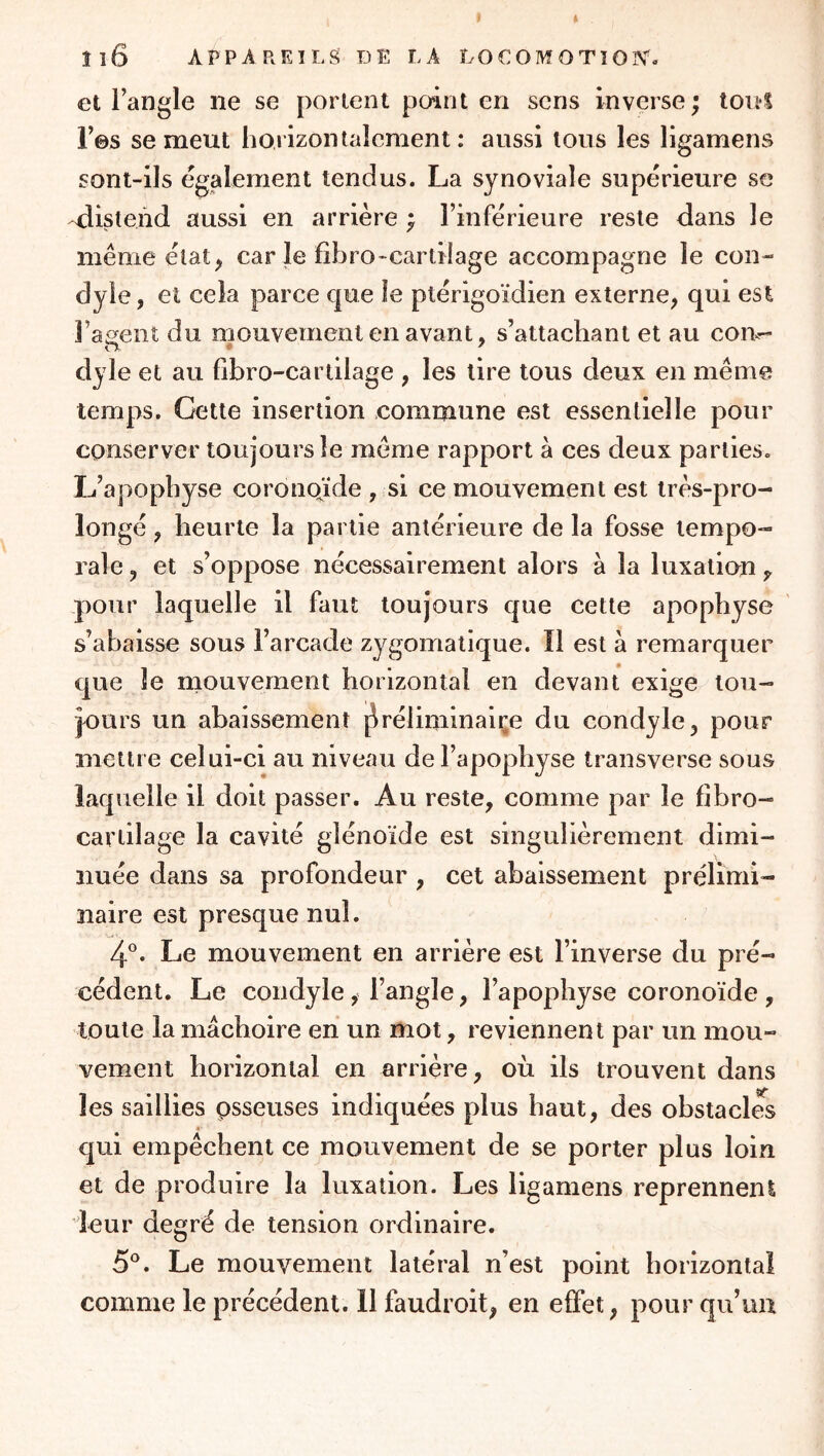 et i’angle ne se portent point en sens inverse; toiil r©s se meut horizontalement: aussi tous les ligamens sont-ils également tendus. La synoviale supérieure se -distend aussi en arrière ; l’inférieure reste dans le même état, car le fîbro-cartilage accompagne le con- dyle, et cela parce que le ptérigoïdien externe, qui est l’agent du mouvement en avant, s’attachant et au coil- O ♦ ' dyle et au fibro-cartilage , les tire tous deux en même temps. Cette insertion commune est essentielle pour conserver toujours le même rapport à ces deux parties. L’apophyse coronqïde , si ce mouvement est très-pro- longé, heurte la partie antérieure de la fosse tempo- rale , et s’oppose nécessairement alors à la luxation ^ .pour laquelle il faut toujours que cette apophyse ' s’abaisse sous l’arcade zygomatique. Il est à remarquer que le mouvement horizontal en devant exige tou- jours un abaissement j^réliminaiçe du condyle, pour mettre celui-ci au niveau de l’apophyse transverse sous laquelle il doit passer. Au reste, comme par le fîbro- cartilage la cavité glénoïde est singulièrement dimi- nuée dans sa profondeur , cet abaissement prélimi- naire est presque nul. 4°. Le mouvement en arrière est l’inverse du pré- cédent. Le condyle, l’angle, l’apophyse coronoïde , toute la mâchoire en un mot, reviennent par un mou- vement horizontal en arrière, où ils trouvent dans les saillies psseuses indiquées plus haut, des obstacles 4 qui empêchent ce mouvement de se porter plus loin et de produire la luxation. Les ligamens reprennent leur degré de tension ordinaire. 5^*. Le mouvement latéral n’est point horizontal