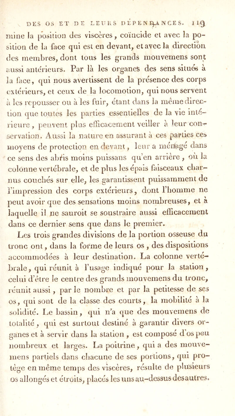 mine la posiiion des viscères, coïncide et avec la po- sition de la face c|ui est en devant, et avec la direction des membres, dont tous les grands mouvemens sont aussi antérieurs. Par là les organes des sens situés à la face, qui nous avertissent de la présence des corps extérieurs, et ceux de la locomotion, qui nous servent à les repousser ou à les fuir, étant dans la me nie direc- tion que toutes les parties essentielles de la vie inté- rieure , peuvent plus eflicacenient veiller à leur con-f servaûon. Aussi la nature en assurant à ces parties ces moyens de protection en devant, leur a ménage dans ce sens des abï^is moins piiissans qu’en arrière , oii la colonne vertébrale, et de plus les épais faisceaux cbar- nus couchés sur elle, les garantissent puissamment de l’impression des corps extérieurs, dont l’homme ne peut avoir que des sensations moins nombreuses, et à laquelle il ne sauroit se soustraire aussi efficacement dans ce dernier sens que dans le premier. Les trois grandes divisions de la portion osseuse du ironc ont, dans la forme de leurs os , des dispositions accommodées à leur destination. La colonne verté- brale , qui réunit à l’usage indiqué pour la station, celui d’ètre le centre des grands mouvemens du tronc, réunit aussi , par le nombre et par la petitesse de ses os, qui sont de la classe des courts, la mobilité à la solidité. Le bassin, qui n'a que des mouvemens de totalité , qui est surtout destiné à garantir divers or- ganes et à servir dans la station , est composé d os peu nombreux et larges. La poitrine, qui a des mouve- mens partiels dans chacune de scs portions, qui pro- tège en même temps des viscères, résulte de plusieurs os allongés et étroits, placés les uns au-dessus desaulres.