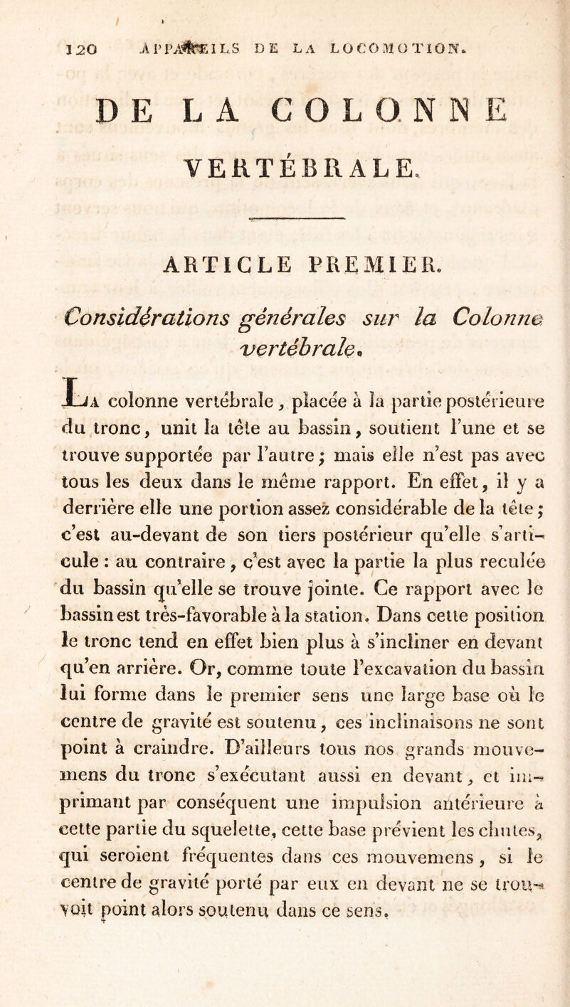 DE LA COLONNE VERTÉBRALE. ARTICLE PREMIER. Considérations générales sur la Colonne vertébrale,, Ija colonne verlebrale ^ placée à Ja partie postérieure du tronc, unit la tête au bassin, soutient l’une et se trouve supportée par Fautre ; mais elle n’est pas avec tous les deux dans le même rapport. En effet, il y a derrière elle une portion assez considérable de la tête ; c’est au-devant de son tiers postérieur qu’elle s’arti- cule : au contraire, c’est avec la partie la plus reculée du bassin qu’elle se trouve jointe. Ce rapport avec le bassin est très-favorable à la station. Dans cette position le tronc tend en effet bien plus à s’incliner en devant qu’en arrière. Or, comme toute l’excavation du bassin lui forme dans le premier sens une large base où le centre de gravité est soutenu, ces inclinaisons ne sont point à craindre. D’ailleurs tous nos grands mouve- mens du tronc s’exécutant aussi en devant ^ et iin-^ primant par conséquent une impulsion antérieure à cette partie du squelette, cette base prévient les chutes, qui seroient fréquentes dans ces mouvemens , si le centre de gravité porté par eux en devant ne se trou-^ voit point alors soutenu dans ce sens.