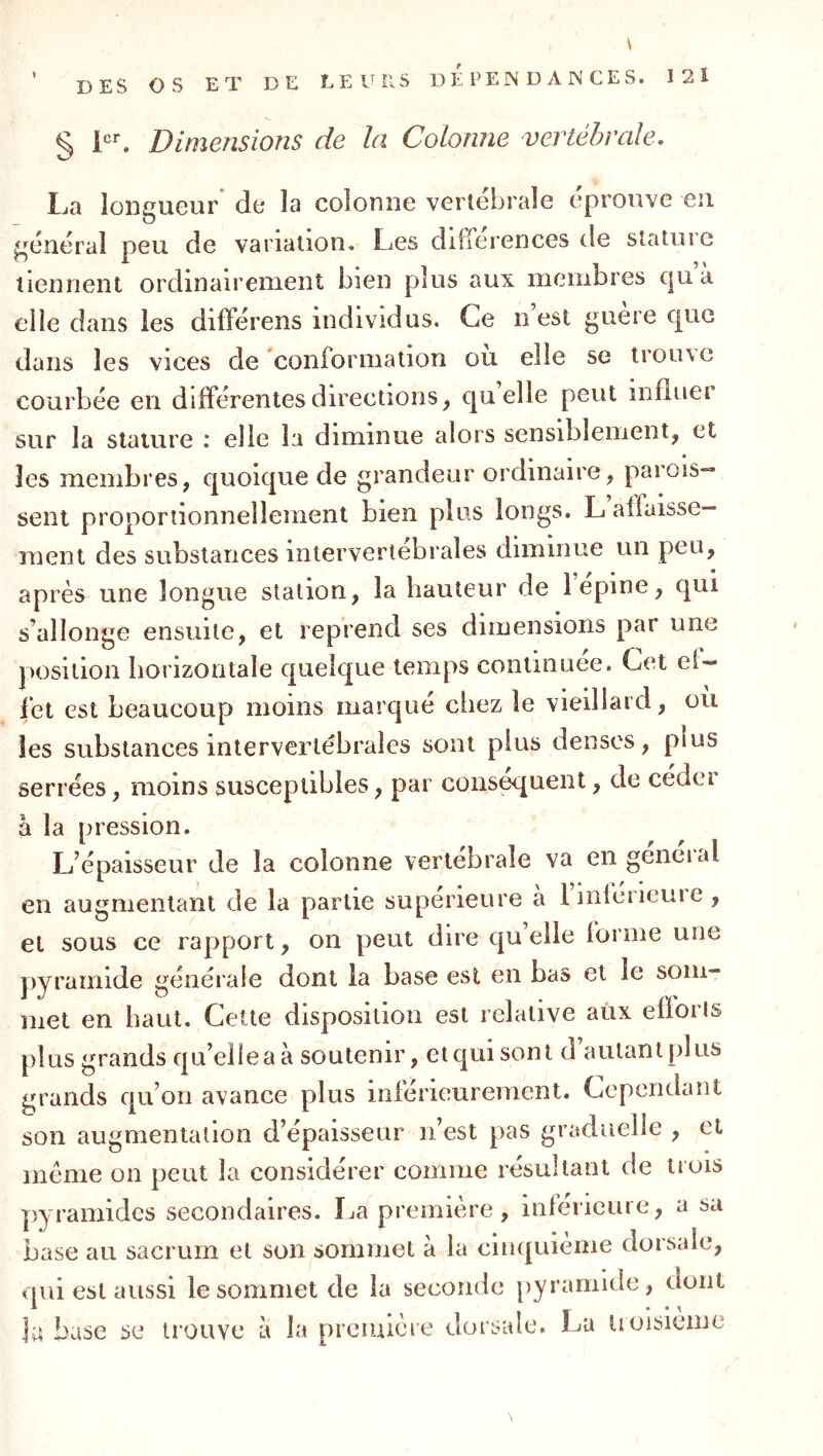 § Dimensions de la Colonne vertébrale. La longueur de la colonne vertébrale éprouve eu général peu de variation^ Les différences de stature tiennent ordinairement bien plus aux membres c|u à elle dans les différens individus. Ce n’est guère que dans les vices de ‘conformation où elle se trouve courbée en différentes directions, quelle peut influer sur la stature : elle la diminue alors sensiblement, et les membres, quoique de grandeur ordinaire, parois- sent proportionnellement bien plus longs. L affaisse- ment des substances intervertébrales diminue un peu, après une longue station, la hauteur de 1 épine, qui s’allonge ensuite, et reprend ses dimensions par une position horizontale quelque temps continuée. Cet ef- fet est beaucoup moins marqué chez le vieillard, ou les substances intervertébrales sont plus denses, p!us serrées, moins susceptibles, par conspuent, de céder à la pression. L’épaisseur de la colonne vertébrale va engeneial en augmentant de la partie supérieure a Imleiieuie , et sous ce rapport, on peut dire qu elle forme une pyramide générale dont la base est en bas et le som- met en haut. Cette disposition est relative aux efïorls plus grands qu’elle a à soutenir, et qui sont d autant plus grands qu’on avance plus inférieurement. Cependant son augmentation d’épaisseur n’est pas graduelle , et même on peut la considérer comme résultant de trois pyramides secondaires. La première, inferieure, a sa base au sacrum et son sommet à la cinquième dorsale, qui est aussi le sommet de la seconde pyramide, dont la base se trouve a la premièie dorsale. Lu tioisieme