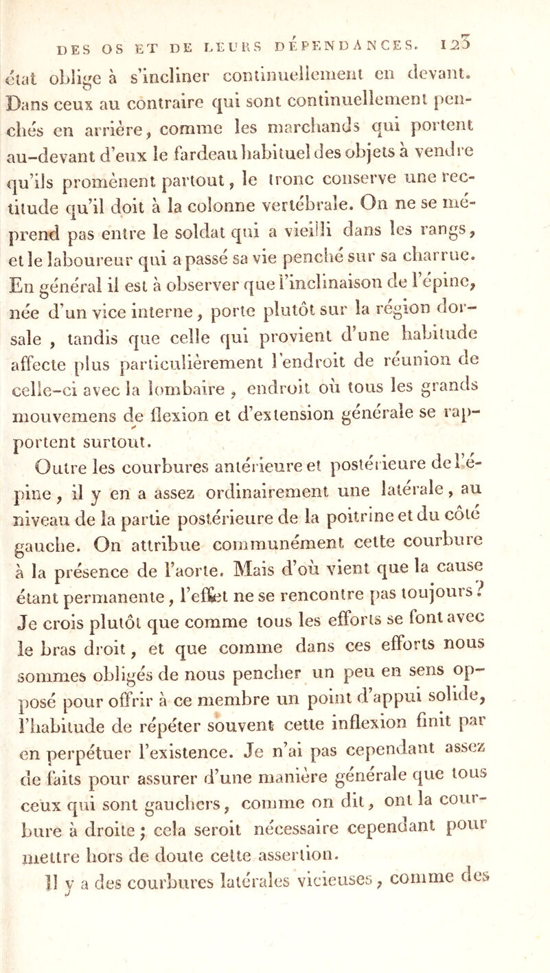 DES OS ET DE LEURS DEPENDANCES. 125 utat oblige à s’incliner continueliement en devant. O 'ans ceux au contraire qui sont continuellement peii- cbés en arrière ^ comme les marciiands qui poitent au-devant d’eux le fardeau liabitueî des objets à vendre €|u’i]s promènent partout y le tronc conserve une rec- titude qu’il doit à la colonne vertébrale. On ne se mé- prend pas entre le soldat qui a vieilli dans les rangs, et le laboureur qui a passé sa vie penche sur sa charrue. En général il est à observer que 1 inclinaison de 1 epine^ née d’un vice interne, porte plutôt sur la région dor- sale , tandis que celle qui provient d’une habitude affecte plus particulièrement 1 endroit de reunion de celle-ci avec la lombaire , endroit ou tous les grands mouvemens de flexion et d’extension generale se rap- portent surtout. Outre les courbures antérieure et postérieure debé- pine, il y en a assez ordinairement une latérale, au niveau de la partie postérieure de la poitrine et du cote gauche. On attribue communément cette courbure à la présence de l’aorte. Mais d’ou vient que la cause étant permanente, l’effet ne se rencontre pas toujours i Je crois plutôt que comme tous les efforts se font avec le bras droit, et que comme dans ces efforts nous sommes obligés de nous pencher un peu en sens op- posé pour offrir à ce membre un point d appui solide, riiabilude de répéter souvent cette inflexion finit par en perpétuer l’existence. Je n’ai pas cependant assez de faits pour assurer d’une manière generale que tons ceux qui sont gauchers, comme on dit, ont la coui- bure à droite ; cela seroit nécessaire cependant pour mettre hors de doute cette assertion. Il y a des courbures latérales vicieuses, comme des