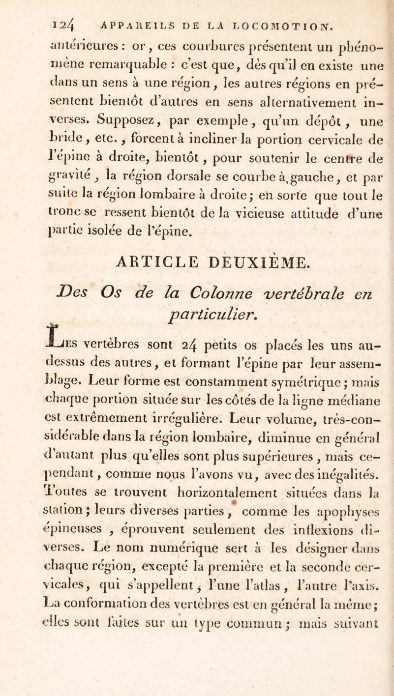 aulerieures: or, ces courbures présentent un pbéno- îuène remarquable : c’est que, dès qu’il en existe une dans un sens à une région, les autres régions en pré- sentent bientôt d’autres en sens alternativement in- verses. Supposez, par exemple , qu’un dépôt , une bride, etc., forcent à incliner la portion cervicale de l’épine à droite, bientôt, pour soutenir le centi'e de gravite ^ la région dorsale se courbe à,gauche, et par suite la région lombaire à droite; eh sorte que tout le tronc se ressent bientôt de la vicieuse attitude d’une partie isolée de l’épine. ARTICLE DEUXIÈME. Des Os de la Colonne vertébrale en particulier. î* Xjes vertèbres sont 24 petits os placés les uns au- dessus des autres, et formant l’épine par leur assem- blage. Leur forme est constamment symétrique; mais chaque portion située sur les côtés de la ligne médiane est extrêmement irrégulière. Leur volume, irès-con- siderable dans la région lombaire, diminue en général d’autant plus qu’elles sont plus supérieures , mais ce- pendant , comme nous l’avons vu, avec des inégalités, loutes se trouvent horizontalement situées dans la station; leurs diverses parties, comme les apopliyses épineuses , éprouvent seulement des inflexions di- verses. Le nom numérique sert à les désigner dans chaque région, excepté la première et la seconde cer- vicales , qui s’appellent ^ l’une l’atlas , l’autre l’axis. La conformation des vertèbres est en général la même; elles sont laites sur un type commun; mais suivant