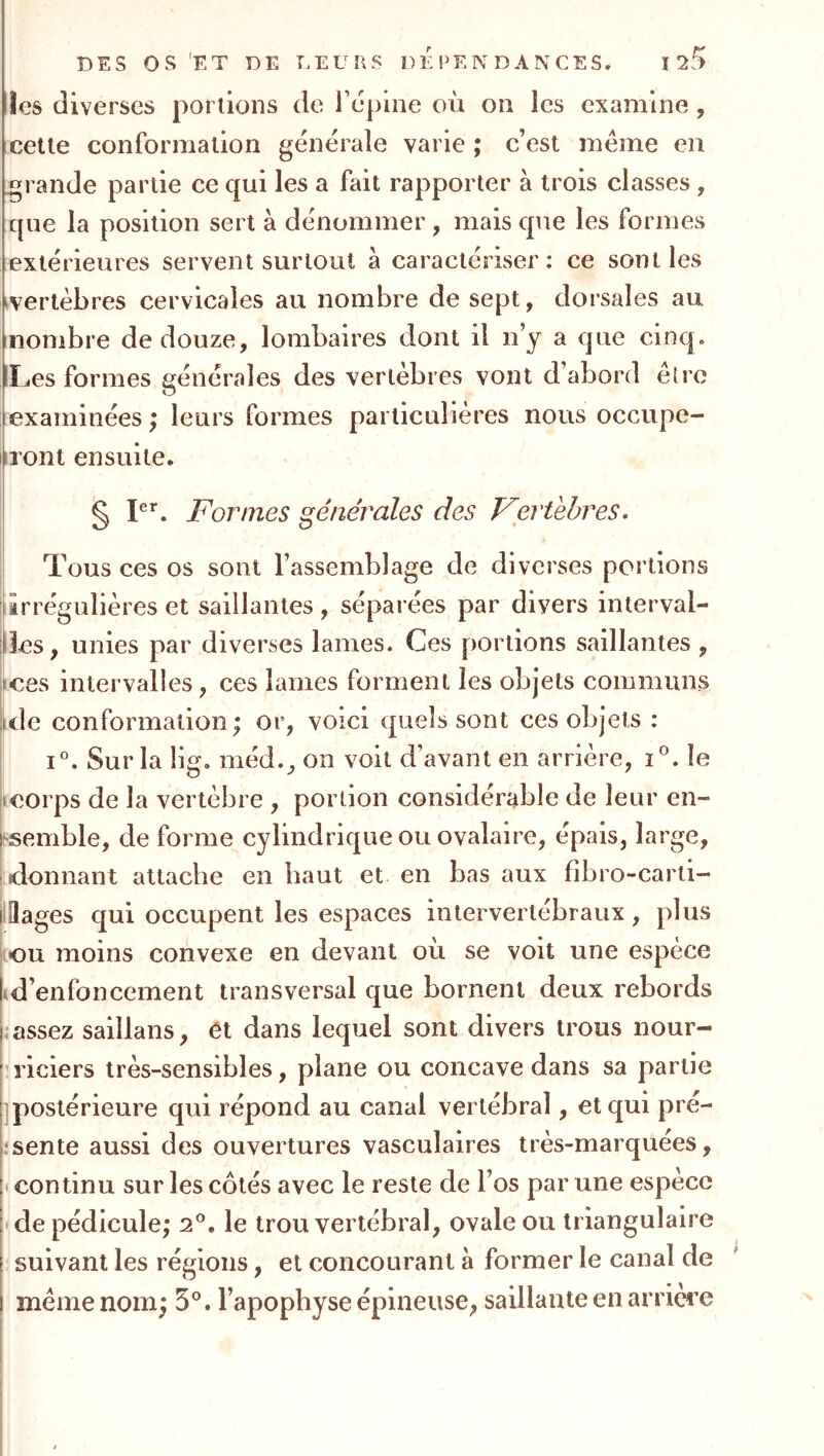 les diverses portions de répine où on les examine, cette conformation générale varie ; c’est meme en grande partie ce qui les a fait rapporter à trois classes , que la position sert à dénommer, mais que les formes extérieures servent surtout à caractériser: ce sont les ivertèbres cervicales au nombre de sept, dorsales au nombre de douze, lombaires dont il n’y a que cinq. !Les formes générales des vertèbres vont d’abord èlre examinées ; leurs formes particulières nous occupe- Iiront ensuite. 5 Formes générales des Fertehres • Tous ces os sont l’assemblage de diverses portions lirrégulières et saillantes , séparées par divers interval- ;|]es, unies par diverses lames. Ces portions saillantes , l^ces intervalles, ces lames forment les objets communs idc conformation ; or, voici quels sont ces objets : i. Sur la 11g. méd., on voit d’avant en arrière, i^. le icorps de la vertèbre , portion considérable de leur en- ssemble, de forme cylindrique ou ovalaire, épais, large, •donnant attache en haut et en bas aux fîbro-carti- lllages qui occupent les espaces intervertébraux, plus LOU moins convexe en devant où se voit une espèce id’enfoncernent transversal que bornent deux rebords J assez saillans, et dans lequel sont divers trous nour- ’liciers très-sensibles, plane ou concave dans sa partie ] postérieure qui répond au canal vertébral, et qui pré- .‘sente aussi des ouvertures vasculaires très-marquées, < continu sur les côtés avec le reste de l’os par une espèce • de pédicule; 2°. le trou vertébral, ovale ou triangulaire suivant les régions, et concourant à former le canal de même nom; 5°. l’apophyse épineuse, saillante en arrière
