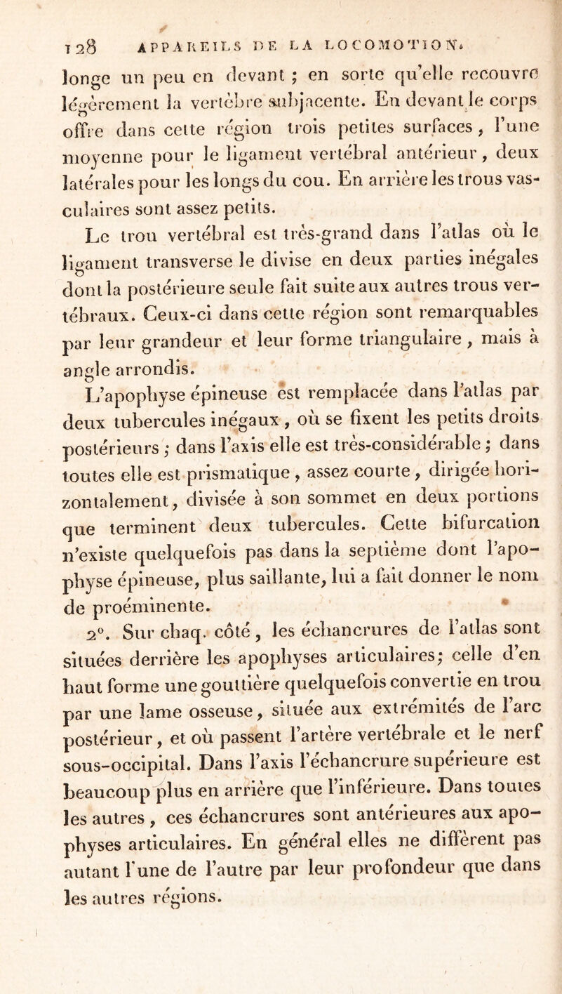 longe un peu en devant ; en sorte qu’elle recouvre légèrement la vertèbre anbjacente. En devant le corps offre dans celte région trois petites surfaces , l’une moyenne pour le ligament vertébral antérieur, deux latérales pour les longs du cou. En arrière les trous vas- culaires sont assez petits. Le trou vertébral est très-grand dans l’allas où le lii^ameiil transverse le divise en deux parties inégales O dont la postérieure seule fait suite aux autres trous ver- tébraux. Ceux-ci dans cette région sont remarquables par leur grandeur et leur forme triangulaire , mais à angle arrondis. L’apophyse épineuse est remplacée dans Tatlas par deux tubercules inégaux , où se fixent les petits droits postérieurs ,* dans l’axis elle est très-considérable ; dans toutes elle est prismatique , assez courte , dirigée hori- zontalement, divisée à son sommet en deux portions que terminent deux tubercules. Cette bifurcation n’existe quelquefois pas dans la septième dont l’apo- physe épineuse, plus saillante, lui a fait donner le nom de proéminente. ‘‘ 2^. Sur chaq. côté, les échancrures de l’atlas sont situées derrière les apophyses articulaires; celle d’en haut forme une gouttière quelquefois convertie en trou par une lame osseuse, siluee aux extrémités de laïc postérieur, et où passent l’artère verlebrale et le nerf sous-occipital. Dans l’axis l’échancrure supérieure est beaucoupplus en arrière que l’inférieure. Dans toutes les autres , ces échancrures sont antérieures aux apo- physes articulaires. En général elles ne different pas autant l'une de l’autre par leur profondeur que dans les autres réglons.