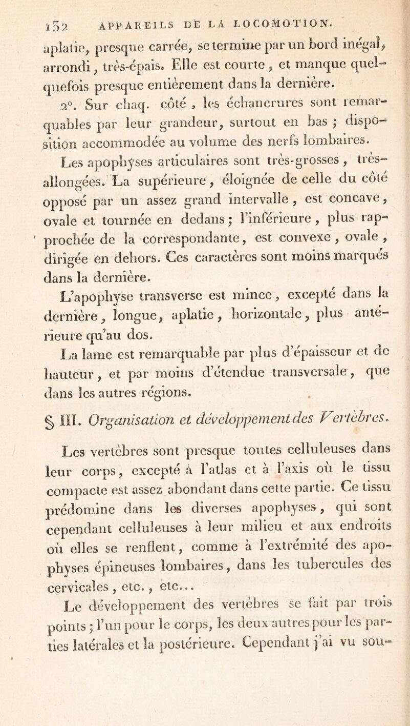 aplatie, presque carrée, seiermme par un Lord inégal^ arrondi, très-épais. Elle est courte , et manque quel-* quefois presque entièrement dans la dernière. Sur ciiaq. côté ^ les écbancrures sont remar- quables par leur grandeur, surtout en bas ; dispo- sition accommodée au volume des nerfs lombaires. Les apophyses articulaires sont très-grosses , très- allongées. La supérieure, éloignée de celle du côté opposé par un assez grand intervalle, est concave, ovale et tournée en dedans ; l’inférieure , plus rap- ' prochée de la correspondante, est convexe , ovale , dirigée en dehors. Ces caractères sont moins marqués dans la dernière. L’apophyse transverse est mince, excepté dans la dernière, longue, aplatie, horizontale, plus anté- rieure qu’au dos. La lame est remarquable par plus d’épaisseur et de hauteur, et par moins d’étendue transversale, que dans les autres régions. § ïiî. Organisation et développement des Vertèbres. Les vertèbres sont presque toutes celluleuses dans leur corps, excepté à l’atlas et à l’axis ou le tissu compacte est assez abondant dans cette partie. Ce tissu prédomine dans les diverses apophyses, qui sont cependant celluleuses à leur milieu et aux endroits où elles se renflent, comme à l’extrémité des apo- physes épineuses lombaires, dans les tubercules des cervicales , etc., etc... Le développement des vertèbres se fait par trois points 5 l’iin pour le corps, les deux autres pour les par- ties latérales et la postérieure. Cependant j’ai vu sou-
