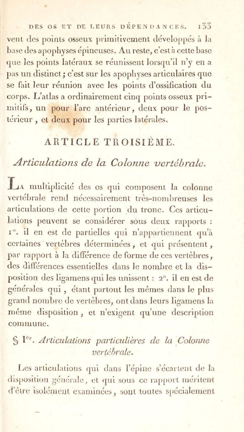 veut (les points osseux primitivement développcis à la base des apophyses (épineuses. Au reste, c'est à cette base (|iie les points latéraux se réunissent lorsqu'il n’y en a pas un distinct ; c’est sur les apophyses articulaires que se fait leur réunion avec les points d’ossification du corps. L’atlas a ordinairement cinq points osseux pri- inuifs, un pour l’arc antérieur, deux pour le pos~ lérieur , et deux pour les parties latérales, ARTICLE TROISIÈME. Articulations de la Colonne 'vertébrale. Ija multiplicité des os qui composent la colonne vertébrale rend nécessairement très-nombreuses les articulations de celte portion du tronc. Ces articu- lations peuvent se considérer sous deux rapports : 1°. il en est de partielles qui n’appartiennent qu’à certaines vertèbres déterminées , et qui présentent, par rapport à la différence déformé de ces vertèbres, des différences essentielles dans le nombre et la dis-’ position des ligamens qui les unissent : 2®. il en est de générales qui , étant partout les mêmes dans le plus grand nombre de vertèbres, ont dans leurs ligamens la même disposition , et n’exigent qu’une description commune. § Articulations particulières de la Colonne vertébrale. Les arlicidalions qui dans l’épine s’écartent de la dis[)osltion générale, et <|ui sous ce ra[)[)ort méritent d’être îsolémeiu examinées, sont toutes s[)écialemcnl