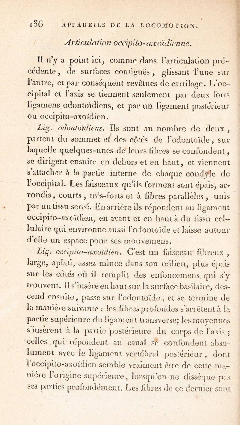 i36 appareils de la L0C03T0TÏ0N Articulation occipito-axoïdienne. Il n’y a point ici, comme dans Farticulation pre« cedenle ^ de surfaces contiguës ^ glissant 'l’une sur l’autre, et par conséquent revêtues de cartilage. L’oc- cipital et l’axis se tiennent seulement par deux forts ligamens odontoïdiens, et par un ligament poslérieuF ou occipito-axoïdien. Lig. odontoïcUens» Ils sont au nombre de deux y partent du sommet et des côtés de l’odontoïde, sur laquelle quelques-unes de leurs libres se confondent y se dirigent ensuite en dcliors et en haut y et viennent s attacher à la partie interne de chaque condvle de 1 occipital. Les faisceaux qu’ils forment sont épais, ar^ rondis, courts, très-forts et à fibres parallèles, unis par un tissu serré. Enarrière ils répondent au ligament occipito-axoïdien, en avant et en haut à du tissu ceL lulaire qui environne aussi l’odontoïde et laisse autour d’elle un espace pour ses mouvemens. Lig. occipito-axoïdien. C'est un faisceau' fibreux , large, aplati, assez mince dans son milieu, plus épais sur les colés où il remplit des enfoncemens qui s’y trouvent. Il s’insère en haut sur la surface basilaire, des- cend ensuite, passe sur Todootoïdc, et se termine de la manière suivante : les fibres profondes s’arrêtent à la partie supérieure du ligament transversej les moyennes s insèrent à la partie postérieure du corps de Taxis. ; celles qui répondent au canal se confondent abso- lument avec le ligament vertébral postérieur, dont 1 occipito-axoïdien semble vraiment cire de cette ma- niere i origine supérieure, lorsqu’on ne dissèque [)as ses parties profondément. Les fibres de ce dernier soi