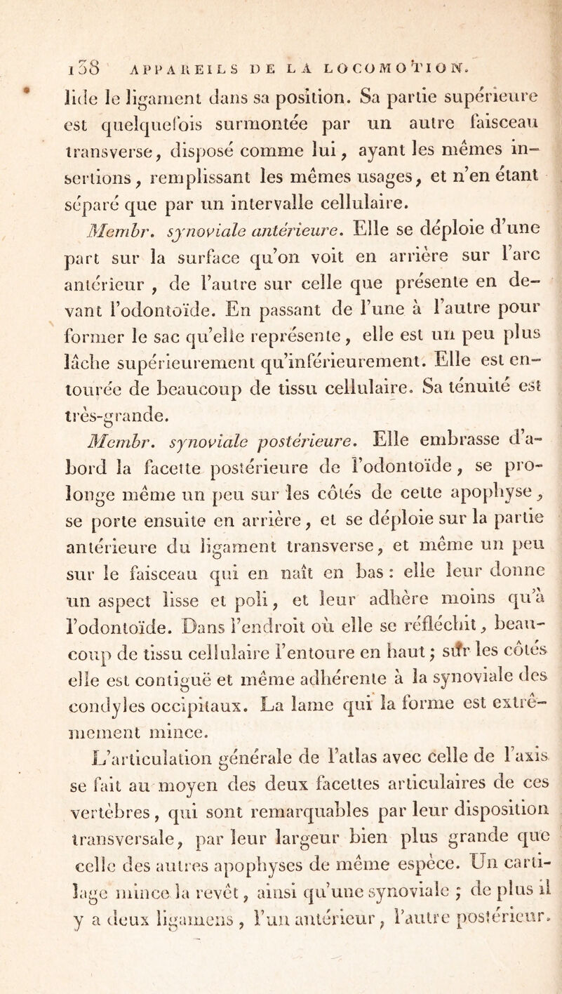 luie le ligament dans sa position. Sa partie supérieure est cpielquelbis surmontée par un autre faisceau traiisverse^ disposé comme lui, ayant les memes in- sertions, remplissant les mêmes usages, et n’en étant séparé que par un intervalle cellulaire. Memhr. synoviale antérieure. Elle se déploie d’une part sur la surface qu’on voit en arrière sur lare antérieur , de l’autre sur celle que présente en de- vant l’odontoïde. En passant de l’une à l’autre pour former le sac qu’elle représente , elle est un peu plus lâche supérieurement qu’inférieurement. Elle est en- tourée de beaucoup de tissu cellulaire. Sa ténuité est très-grande. Memhr, synoviale postérieure, Elle embrasse d a™ bord la faceite postérieure de Fodonloïde , se pro- longe même un peu sur les côtés de cette apophyse, se porte ensuite en arrière, et se déploie sur la partie antérieure du ligament transverse, et même un peu sur le faisceau qui en naît en bas : elle leur donne un aspect lisse et poli, et leur adhéré moins qu a l’odontoïde. Dans l’endroit ou elle se réfléchit ^ beau- coup de tissu cellulaire l’entoure en haut ^ siîr les côtés elle est contiguë et même adhérente à la synoviale des condyles occipitaux. La lame qui la forme est extrê- mement mince. L’articulation générale de l’atlas avec celle de l’axis se fait au moyen des deux facettes articulaires de ces vertèbres , qui sont remarquables par leur disposition transversale, parleur largeur bien plus grande que celle des autres apophyses de même espèce. Un carti- lage mince la revêt, ainsi qu’une synoviale ; de plus il y a deux ligainens , l’uu antérieur, l’autre postérieur.